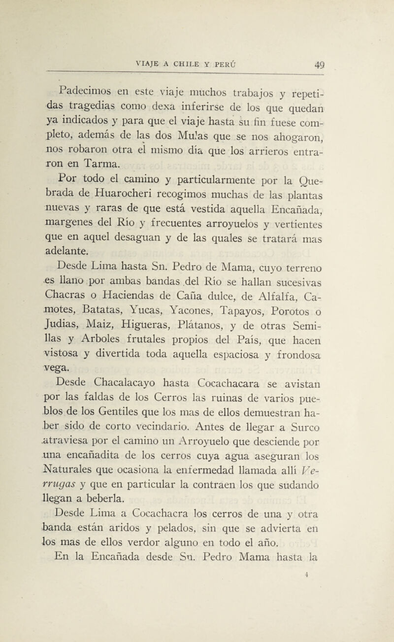 Padecimos en este viaje muchos trabajos y repeti¬ das tragedias como dexa inferirse de los que quedan ya indicados y para que el viaje hasta su fin fuese com¬ pleto, además de las dos Muías que se nos ahogaron, nos robaron otra el mismo dia que los arrieros entra¬ ron en Tarma. Por todo el camino y particularmente por la Que¬ brada de Huarocheri recogimos muchas de las plantas nuevas y raras de que está vestida aquella Encañada, margenes del Rio y frecuentes arroyuelos y vertientes que en aquel desaguan y de las quales se tratará mas adelante. Desde Lima hasta Sn. Pedro de Mama, cuyo terreno es llano por ambas bandas del Rio se hallan sucesivas Chacras o Haciendas de Caña dulce, de Alfalfa, Ca¬ motes, Batatas, Yucas, Yacones, Tapayos, Porotos o Judias, Maiz, Higueras, Plátanos, y de otras Semi¬ llas y Arboles frutales propios del País, que hacen vistosa y divertida toda aquella espaciosa y frondosa vega. Desde Chacalacayo hasta Cocachacara se avistan por las faldas de los Cerros las ruinas de varios pue¬ blos de los Gentiles que los mas de ellos demuestran ha¬ ber sido de corto vecindario. Antes de llegar a Surco .atraviesa por el camino un Arroyuelo que desciende por una encañadita de los cerros cuya agua aseguran los Naturales que ocasiona la enfermedad llamada allí Ve¬ rrugas y que en particular la contraen los que sudando llegan a bebería. Desde Lima a Cocachacra los cerros de una y otra banda están áridos y pelados, sin que se advierta en los mas de ellos verdor alguno en todo el año. En la Encañada desde Sn. Pedro Mama hasta la 4