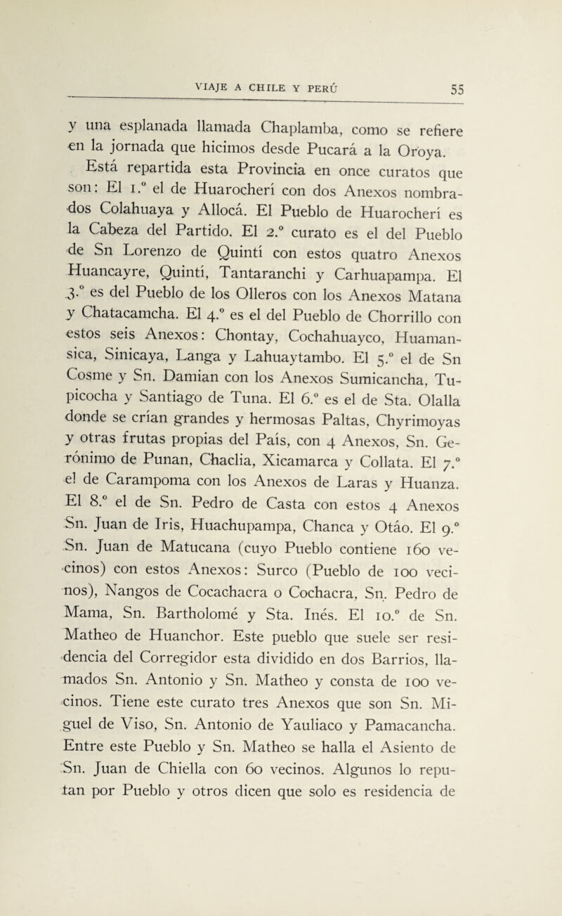 y una esplanada llamada Chaplamba, como se refiere en la jornada que hicimos desde Pucará a la Oroya. Está repartida esta Provincia en once curatos que son: El i.° el de Huarocherí con dos Anexos nombra¬ dos Colahuaya y Alloca. El Pueblo de Huarocherí es la Cabeza del Partido. El 2.0 curato es el del Pueblo de Sn Lorenzo de Quintí con estos quatro Anexos Huancayre, Quintí, Tantaranchi y Carhuapampa. El 3*° es del Pueblo de los Olleros con los Anexos Matana y Chatacamcha. El 4.0 es el del Pueblo de Chorrillo con estos seis Anexos: Chontay, Cochahuayco, Huaman- sica, Sinicaya, Langa y Lahuaytambo. El 5.0 el de Sn Cosme y Sn. Damian con los Anexos Sumicancha, Tu- picocha y Santiago de Tuna. El 6.° es el de Sta. Olalla donde se crían grandes y hermosas Paltas, Chyrimoyas y otras frutas propias del País, con 4 Anexos, Sn. Ge¬ rónimo de Punan, Chacha, Xicamarca y Collata. El 7.0 el de Carampoma con los Anexos de Laras y Huanza. El 8.° el de Sn. Pedro de Casta con estos 4 Anexos Sn. Juan de Iris, Huachupampa, Chanca y Otáo. El 9.0 Sn. Juan de Matucana (cuyo Pueblo contiene 160 ve¬ cinos) con estos xAmexos: Surco (Pueblo de 100 veci¬ nos), Nangos de Cocachacra o Cochacra, Sn. Pedro de Mama, Sn. Bartholomé y Sta. Inés. El io.° de Sn. Matheo de Huanchor. Este pueblo que suele ser resi¬ dencia del Corregidor esta dividido en dos Barrios, lla¬ mados Sn. Antonio y Sn. Matheo y consta de 100 ve¬ cinos. Tiene este curato tres Anexos que son Sn. Mi¬ guel de Viso, Sn. Antonio de Yauliaco y Pamacancha. Entre este Pueblo y Sn. Matheo se halla el Asiento de Sn. Juan de Chiella con 60 vecinos. Algunos lo repu¬ tan por Pueblo y otros dicen que solo es residencia de