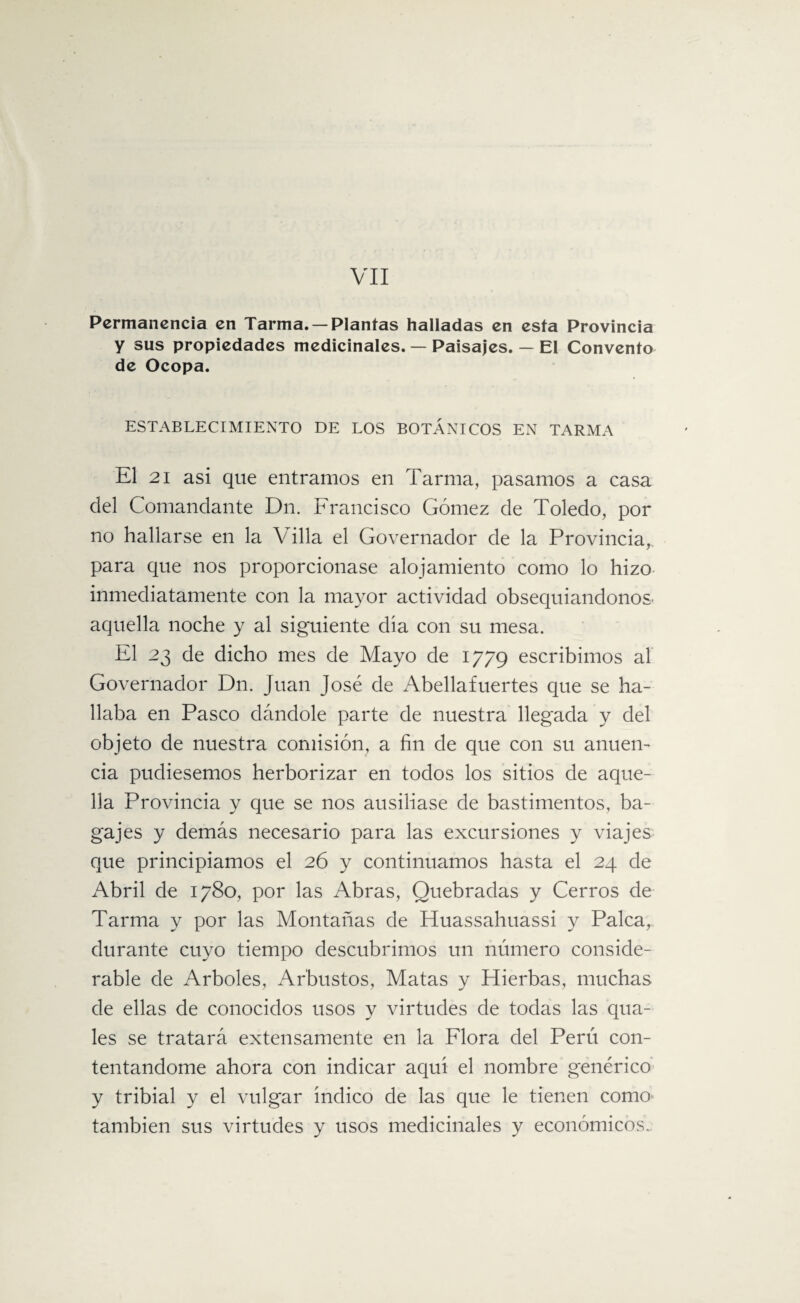 VII Permanencia en Tarma. — Plantas halladas en esta Provincia y sus propiedades medicinales. — Paisajes. — El Convento de Ocopa. ESTABLECIMIENTO DE LOS BOTÁNICOS EN TARMA El 21 asi que entramos en Tarma, pasamos a casa del Comandante Dn. Francisco Gómez de Toledo, por no hallarse en la Villa el Governador de la Provincia,, para que nos proporcionase alojamiento como lo hizo inmediatamente con la mayor actividad obsequiándonos' aquella noche y al siguiente día con su mesa. El 23 de dicho mes de Mayo de 1779 escribimos al Governador Dn. Juan José de Abellafuertes que se ha¬ llaba en Pasco dándole parte de nuestra llegada y del objeto de nuestra comisión, a fin de que con su anuen¬ cia pudiésemos herborizar en todos los sitios de aque¬ lla Provincia y que se nos ausiliase de bastimentos, ba¬ gajes y demás necesario para las excursiones y viajes que principiamos el 26 y continuamos hasta el 24 de Abril de 1780, por las Abras, Quebradas y Cerros de Tarma y por las Montañas de Huassahuassi y Palca, durante cuyo tiempo descubrimos un número conside¬ rable de Arboles, Arbustos, Matas y Hierbas, muchas de ellas de conocidos usos y virtudes de todas las qua- les se tratará extensamente en la Flora del Perú con¬ tentándome ahora con indicar aquí el nombre genérico y tribial y el vulgar índico de las que le tienen como también sus virtudes y usos medicinales y económicos..