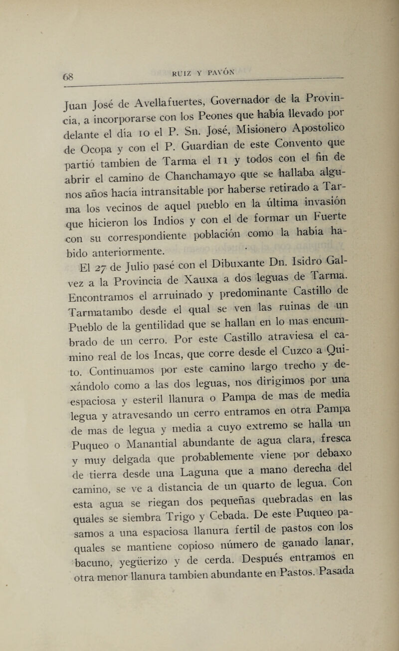 Juan José de Avellafuertes, Governador de la Provin¬ cia a incorporarse con los Peones que había llevado por delante el día 10 el P. Sn. José, Misionero Apostólico de Ocopa y con el P. Guardian de este Convento que partió también de Tarrna el n y todos con el fin de abrir el camino de Chanchamayo que se hallaba algu¬ nos años hacía intransitable por haberse retirado a Tar- ma los vecinos de aquel pueblo en la última invasión que hicieron los Indios y con el de formar un Fuerte con su correspondiente población como la había ha¬ bido anteriormente. ' , El 27 de Julio pasé con el Dibuxante Dn. Isidro Gal- vez a la Provincia de Xauxa a dos leguas de Tarma. Encontramos el arruinado y predominante Castillo de Tarmatambo desde el qual se ven las rumas de un Pueblo de la gentilidad que se hallan en lo mas encum¬ brado de un cerro. Por este Castillo atraviesa el ca¬ mino real de los Incas, que corre desde el Cuzco a Qui¬ to. Continuamos por este camino largo trecho y de- xándolo como a las dos leguas, nos diiigimos por una espaciosa y estéril llanura o Pampa de mas de media legua y atravesando un cerro entramos en otra Pampa de mas de legua y media a cuyo extremo se halla un Puqueo o Manantial abundante de agua clara, fresca y muy delgada que probablemente viene por debaxo de tierra desde una Laguna que a mano derecha de camino, se ve a distancia de un quarto de legua. Con esta agua se riegan dos pequeñas quebradas en las quales se siembra Trigo y Cebada. De este Puqueo pa samos a una espaciosa llanura fértil de pastos con los quales se mantiene copioso número de ganado lanar, bacuno, yegüerizo y de cerda. Después entramos en otra menor llanura también abundante en Pastos. Pasada