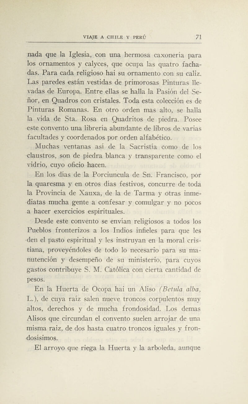 nada que la Iglesia, con una hermosa caxonería para los ornamentos y calyces, que ocupa las quatro facha¬ das. Para cada religioso hai su ornamento con su cáliz. Las paredes están vestidas de primorosas Pinturas lle¬ vadas de Europa. Entre ellas se halla la Pasión del Se¬ ñor, en Quadros con cristales. Toda esta colección es de Pinturas Romanas. En otro orden mas alto, se halla la vida de Sta. Rosa en Quadritos de piedra. Posee este convento una librería abundante de libros de varias facultades y coordenados por orden alfabético. Muchas ventanas así de la Sacristía como de los claustros, son de piedra blanca y transparente como el vidrio, cuyo oficio hacen. En los días de la Porciuncula de Sn. Francisco, por la quaresma y en otros días festivos, concurre de toda la Provincia de Xauxa, de la de Tarma y otras inme¬ diatas mucha gente a confesar y comulgar y no pocos a hacer exercicios espirituales. Desde este convento se envían religiosos a todos los Pueblos fronterizos a los Indios infieles para que les den el pasto espiritual y les instruyan en la moral cris¬ tiana, proveyéndoles de todo lo necesario para su ma¬ nutención y desempeño de su ministerio, para cuyos gastos contribuye S. M. Católica con cierta cantidad de pesos. En la Huerta de Ocopa hai un Aliso (Betula alba L.), de cuya raíz salen nueve troncos corpulentos muy altos, derechos y de mucha frondosidad. Los demas Alisos que circundan el convento suelen arrojar de una misma raiz, de dos hasta cuatro troncos iguales y fron¬ dosísimos. El arroyo que riega la Huerta y la arboleda, aunque