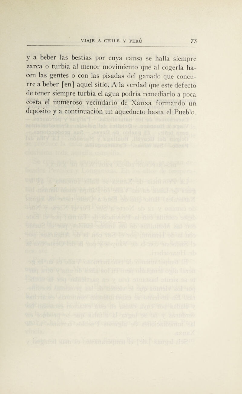 y a beber las bestias por cuya causa se halla siempre zarca o turbia al menor movimiento que al cogerla ha¬ cen las gentes o con las pisadas del ganado que concu¬ rre a beber [en] aquel sitio. A la verdad que este defecto de tener siempre turbia el agua podría remediarlo a poca costa el numeroso vecindario de Xauxa formando un depósito y a continuación un aqueducto hasta el Pueblo..