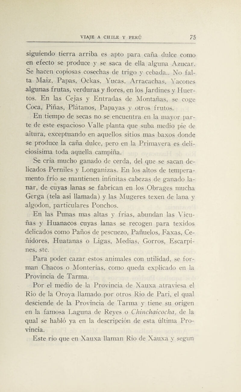 siguiendo tierra arriba es apto para caña dulce como en efecto se produce y se saca de ella alguna Azúcar. Se hacen copiosas cosechas de trigo y cebada.. No fal¬ ta Maiz, Papas, Ockas, Yucas, Arracachas, Yacones algunas frutas, verduras y flores, en los Jardines y Huer¬ tos. En las Cejas y Entradas de Montañas, se coge Coca, Piñas, Plátanos, Papayas y otros frutos. En tiempo de secas no se encuentra en la mayor par¬ te de este espacioso Valle planta que suba medio pie de altura, exceptuando en aquellos sitios mas baxos donde se produce la caña dulce, pero en la Primavera es deli¬ ciosísima toda aquella campiña. Se cria mucho ganado de cerda, del que se sacan de¬ licados Pemiles y Longanizas. En los altos de tempera¬ mento frió se mantienen infinitas cabezas de ganado la¬ nar, de cuyas lanas se fabrican en los Obrages mucha Gerga (tela asi llamada) y las Alugeres texen de lana y algodón, particulares Ponchos. En las Punas mas altas y frías, abundan las Vicu¬ ñas y Huanacos cuyas lanas se recogen para texidos delicados como Paños de pescuezo, Pañuelos, Faxas, Ce¬ ñidores, Huatanas o Ligas, Medias, Gorros, Escarpi¬ nes, stc. Para poder cazar estos animales con utilidad, se for¬ man Chacos o Monterías, como queda explicado en la Provincia de Tarma. Por el medio de la Provincia de Xauxa atraviesa el Rio de la Oroya llamado por otros Rio de Pari, el qual desciende de la Provincia de Tarma y tiene su origen en la famosa Laguna de Reyes o Chin chai cocha, de la qual se habló ya en la descripción de esta última Pro¬ vincia. Este rio que en Xauxa llaman Rio de Xauxa y según