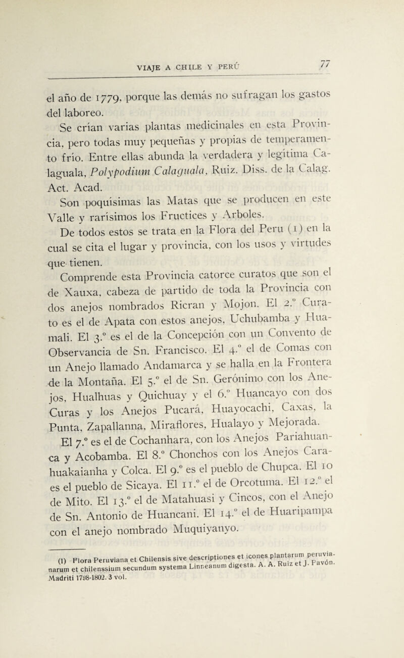 el año de 1779, porque las demás no sufragan los gastos del laboreo. Se crian varias plantas medicinales en esta Provin¬ cia, pero todas muy pequeñas y propias de temperamen¬ to frió. Entre ellas abunda la verdadera y legitima Ca- laguala, PolypodiufH C'dlüQUdlci, Ruiz. Diss. de la C alag. Act. Acad. Son poquisimas las Matas que se producen en este Valle y rarísimos los Fructices y Arboles. De todos estos se trata en la Flora del Perú (1) en la cual se cita el lugar y provincia, con los usos y virtudes que tienen. Comprende esta Provincia catorce curatos que son el de Xauxa, cabeza de partido de toda la Provincia con dos aneios nombrados Rieran \ Mojon. El Cu*a to es el de Apata con estos ane jos, Uchubamba } Hua- mali. El 3.0 es el de la Concepción con un Convento de Observancia de Sn. Francisco. El 4. el de Comas con un Anejo llamado Andamarca y se halla en la Frontera de la Montaña. El 5.0 el de Sn. Gerónimo con los Ane¬ jos, Hualhuas y Quichuay y el 6. Huancayo con dos Curas y los Anejos Pucará, Huayocachi, Caxas, la Punta. Zapallanna, Miradores, Hualayo y Mejorada. El 7.0 es el de Cochanhara, con los Anejos Pariahuan- ca y Acobamba. El 8.° Chonchos con los Anejos Cara- huakaianha v Coica. El 9.” es el pueblo de Chupca. El 10 es el pueblo de Sicaya. El n.° el de Orcotuma. El 12.” el de Mito. El 13.0 el de Matahuasi y Cincos, con el Anejo de Sn. Antonio de Huancani. El 14. el de Huaripampa con el anejo nombrado Muquiyanyo. (1) Flora Peruviana et Chilensis sive narum et chilenssium secundum systema Madriti 1798-1802. 3 vol. descriptiones et icones plantarum peruvia- Linneanum digesta. A. A. Ruiz et J. Pavón.