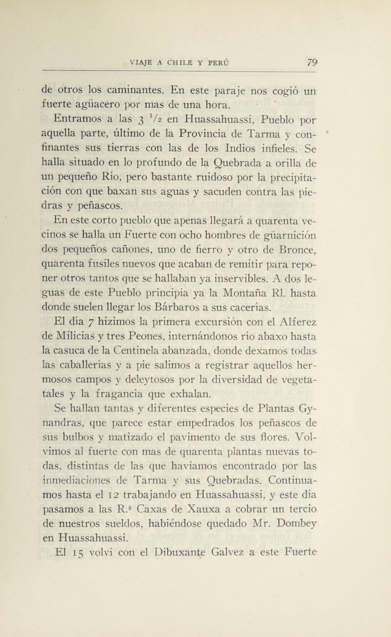 de otros los caminantes. En este paraje nos cogió un fuerte agüacero por mas de una hora. Entramos a las 3 V2 en Huassahuassi, Pueblo por aquella parte, último de la Provincia de Tarma y con¬ finantes sus tierras con las de los Indios infieles. Se halla situado en lo profundo de la Quebrada a orilla de un pequeño Río, pero bastante ruidoso por la precipita¬ ción con que baxan sus aguas y sacuden contra las pie¬ dras y peñascos. En este corto pueblo que apenas llegará a quarenta ve¬ cinos se halla un Fuerte con ocho hombres de güarnición dos pequeños cañones, uno de fierro y otro de Bronce, quarenta fusiles nuevos que acaban de remitir para repo¬ ner otros tantos que se hallaban ya inservibles. A dos le¬ guas de este Pueblo principia ya la Montaña Rl. hasta donde suelen llegar los Bárbaros a sus cacerías. El día 7 hizimos la primera excursión con el Alférez de Milicias y tres Peones, internándonos río abaxo hasta la casuca de la Centinela abanzada, donde dexamos todas las caballerías y a pie salimos a registrar aquellos her¬ mosos campos y deleytosos por la diversidad de vegeta- tales y la fragancia que exhalan. Se hallan tantas y diferentes especies de Plantas Gy- nandras, que parece estar empedrados los peñascos de sus bulbos y matizado el pavimento de sus flores. Vol¬ vimos al fuerte con mas de quarenta plantas nuevas to¬ das, distintas de las que haviamos encontrado por las inmediaciones de Tarma y sus Quebradas. Continua¬ mos hasta el 12 trabajando en Huassahuassi, y este día pasamos a las R.s Caxas de Xauxa a cobrar un tercio de nuestros sueldos, habiéndose quedado Mr. Dombey en Huassahuassi. El 15 volví con el Dibuxante Galvez a este Fuerte