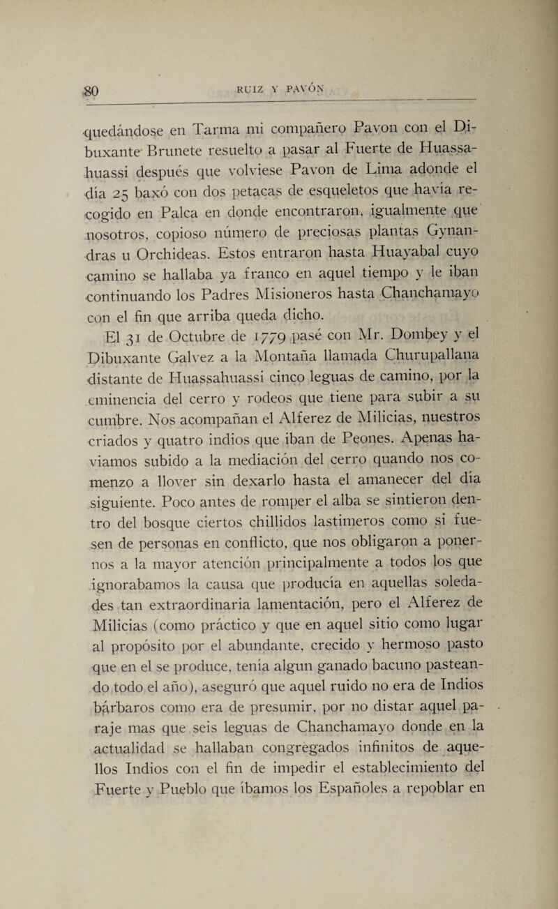 quedándose en Tarma mi compañero Pavón con el Di- buxante Brúñete resuelto a pasar al Fuerte de Huassa- huassi después que volviese Pavón de Lima adonde el día 25 baxó con dos petacas de esqueletos que havia re¬ cogido en Palca en donde encontraron, igualmente que nosotros, copioso número de preciosas plantas Gynan- dras u Orchideas. Estos entraron hasta Huayabal cuyo camino se hallaba ya franco en aquel tiempo y le iban continuando los Padres Misioneros hasta Chanchamayo con el fin que arriba queda dicho. El 31 de Octubre de 1779 pasé con Mr. Dombey y el Dibuxante Calvez a la Montaña llamada Churupallana distante de Huassahuassi cinco leguas de camino, por la eminencia del cerro y rodeos que tiene para subir a su cumbre. Nos acompañan el Alférez de Milicias, nuestros criados y quatro indios que iban de Peones. Apenas ha- viamos subido a la mediación del cerro quando nos co¬ menzó a llover sin dexarlo hasta el amanecer del dia siguiente. Poco antes de romper el alba se sintieron den¬ tro del bosque ciertos chillidos lastimeros como si fue¬ sen de personas en conflicto, que nos obligaron a poner¬ nos a la mayor atención principalmente a todos los que ignorábamos la causa que producía en aquellas soleda¬ des tan extraordinaria lamentación, pero el Alférez de Milicias (como práctico y que en aquel sitio como lugar al propósito por el abundante, crecido y hermoso pasto que en el se produce, tenia algún ganado bacuno pastean¬ do todo el año), aseguró que aquel ruido no era de Indios bárbaros como era de presumir, por no distar aquel pa¬ raje mas que seis leguas de Chanchamayo donde en la actualidad se hallaban congregados infinitos de aque¬ llos Indios con el fin de impedir el establecimiento del Fuerte y Pueblo que íbamos los Españoles a repoblar en