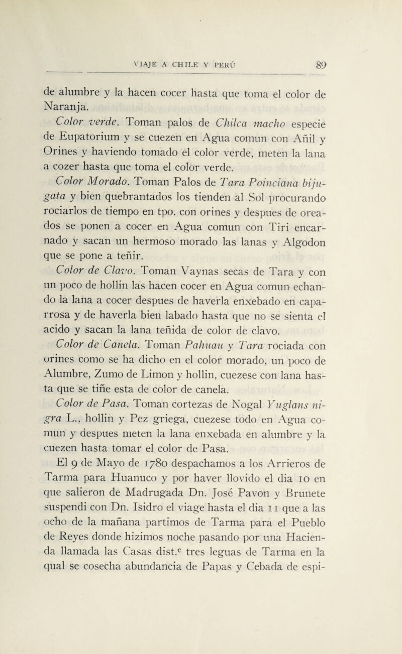 de alumbre y la hacen cocer hasta que toma el color de Naranja. Color verde. Toman palos de Chilcci macho especie de Eupatorium y se cuezen en Agua común con Añil y Orines y haviendo tomado el color verde, meten la lana a cozer hasta que toma el color verde. Color Morado. Toman Palos de Tara Poinciana biju- gata y bien quebrantados los tienden al Sol procurando rociarlos de tiempo en tpo. con orines y después de orea¬ dos se ponen a cocer en Agua común con Tiri encar¬ nado y sacan un hermoso morado las lanas y Algodón que se pone a teñir. Color de Clavo. Toman Vaynas secas de Tara y con un poco de hollín las hacen cocer en Agua común echan¬ do la lana a cocer después de haverla enxebado en capa¬ rrosa y de haverla bien labado hasta que no se sienta el acido y sacan la lana teñida de color de clavo. Color de Canela. Toman Palman y Tara rociada con orines como se ha dicho en el color morado, un poco de Alumbre, Zumo de Limón y hollín, cuezese con lana has¬ ta que se tiñe esta de color de canela. Color de Pasa. Toman cortezas de Nogal Yuglans ni- gra L., hollín y Pez griega, cuezese todo en Agua co¬ mún y después meten la lana enxebada en alumbre y la cuezen hasta tomar el color de Pasa. El 9 de Mayo de 1780 despachamos a los Arrieros de Tarma para Huanuco y por haver llovido el dia 10 en que salieron de Madrugada Dn. José Pavón y Brúñete suspendí con Dn. Isidro el viage hasta el dia 11 que a las ocho de la mañana partimos de Tarma para el Pueblo de Reyes donde hizimos noche pasando por una Hacien¬ da llamada las Casas dist.e tres leguas de Tarma en la qual se cosecha abundancia de Papas y Cebada de espi-