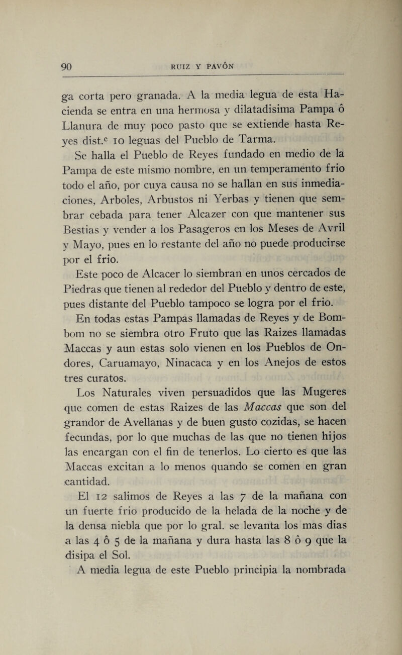 ga corta pero granada. A la media legua de esta Ha¬ cienda se entra en una hermosa y dilatadísima Pampa ó Llanura de muy poco pasto que se extiende hasta Re¬ yes dist.e io leguas del Pueblo de Tarma. Se halla el Pueblo de Reyes fundado en medio de la Pampa de este mismo nombre, en un temperamento frió todo el año, por cuya causa no se hallan en sus inmedia¬ ciones, Arboles, Arbustos ni Yerbas y tienen que sem¬ brar cebada para tener Alcazer con que mantener sus Bestias y vender a los Pasageros en los Meses de Avril y Mayo, pues en lo restante del año no puede producirse por el frió. Este poco de Alcacer lo siembran en unos cercados de Piedras que tienen al rededor del Pueblo y dentro de este, pues distante del Pueblo tampoco se logra por el frió. En todas estas Pampas llamadas de Reyes y de Bom¬ bona no se siembra otro Fruto que las Raizes llamadas Maceas y aun estas solo vienen en los Pueblos de On- dores, Caruamayo, Ninacaca y en los Anejos de estos tres curatos. Los Naturales viven persuadidos que las Mugeres que comen de estas Raizes de las Maceas que son del grandor de Avellanas y de buen gusto cozidas, se hacen fecundas, por lo que muchas de las que no tienen hijos las encargan con el fin de tenerlos. Lo cierto es que las Maceas excitan a lo menos quando se comen en gran cantidad. El 12 salimos de Reyes a las 7 de la mañana con un fuerte frió producido de la helada de la noche y de la densa niebla que por lo gral. se levanta los mas dias a las 4 6 5 de la mañana y dura hasta las 8 ó 9 que la disipa el Sol. A media legua de este Pueblo principia la nombrada