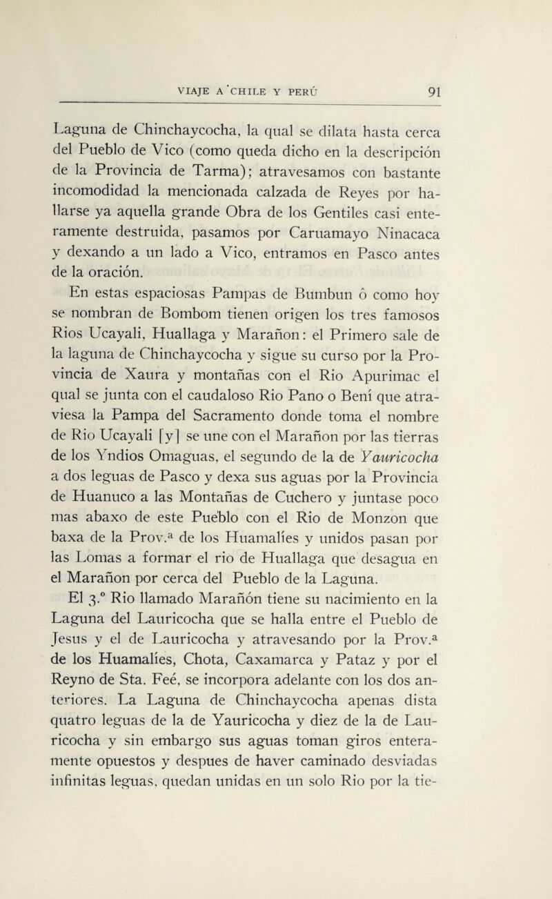 Laguna de Chinchaycocha, la qual se dilata hasta cerca del Pueblo de Vico (como queda dicho en la descripción de la Provincia de Tarma); atravesamos con bastante incomodidad la mencionada calzada de Reyes por ha¬ llarse ya aquella grande Obra de los Gentiles casi ente¬ ramente destruida, pasamos por Caruamayo Ninacaca y dexando a un lado a Vico, entramos en Pasco antes de la oración. En estas espaciosas Pampas de Bumbun ó como hoy se nombran de Bombom tienen origen los tres famosos Ríos Ucayali, Huallaga y Marañon: el Primero sale de la laguna de Chinchaycocha y sigue su curso por la Pro¬ vincia de Xaura y montañas con el Rio Apurimac el qual se junta con el caudaloso Rio Paño o Bení que atra¬ viesa la Pampa del Sacramento donde toma el nombre de Rio Ucayali [y] se une con el Marañon por las tierras de los Yndios Omaguas, el segundo de la de Yaur ico cha a dos leguas de Pasco y dexa sus aguas por la Provincia de Huanuco a las Montañas de Cuchero y juntase poco mas abaxo de este Pueblo con el Rio de Monzon que baxa de la Prov.a de los Huamalíes y unidos pasan por las Lomas a formar el rio de Huallaga que desagua en el Marañon por cerca del Pueblo de la Laguna. El 3.0 Rio llamado Marañon tiene su nacimiento en la Laguna del Lauricocha que se halla entre el Pueblo de Jesús y el de Lauricocha y atravesando por la Prov.a de los Huamalíes, Chota, Caxamarca y Pataz y por el Reyno de Sta. Feé, se incorpora adelante con los dos an¬ teriores. La Laguna de Chinchaycocha apenas dista quatro leguas de la de Yauricocha y diez de la de Lau¬ ricocha y sin embargo sus aguas toman giros entera¬ mente opuestos y después de haver caminado desviadas infinitas leguas, quedan unidas en un solo Rio por la tie-