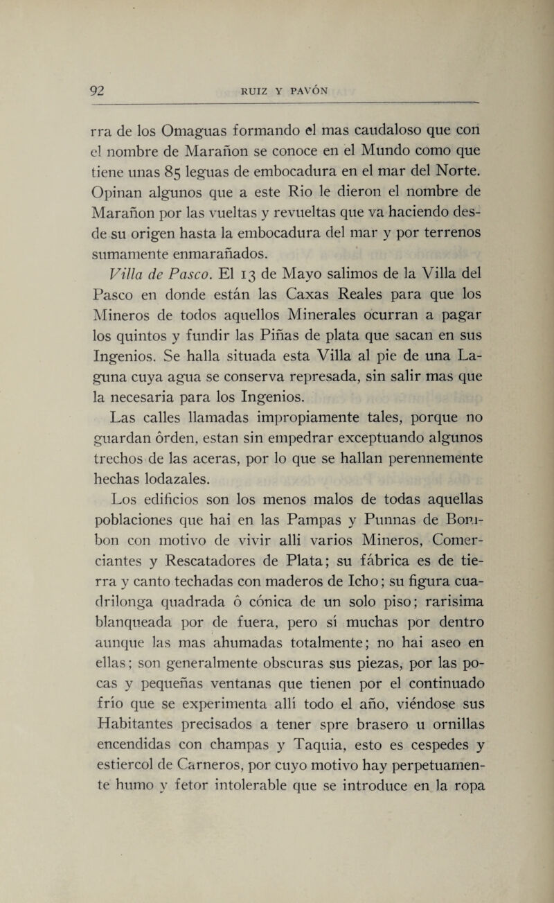 rra de los Omaguas formando el mas caudaloso que con el nombre de Marañon se conoce en el Mundo como que tiene unas 85 leguas de embocadura en el mar del Norte. Opinan algunos que a este Rio le dieron el nombre de Marañon por las vueltas y revueltas que va haciendo des¬ de su origen hasta la embocadura del mar y por terrenos sumamente enmarañados. Villa de Pasco. El 13 de Mayo salimos de la Villa del Pasco en donde están las Caxas Reales para que los Mineros de todos aquellos Minerales ocurran a pagar los quintos y fundir las Piñas de plata que sacan en sus Ingenios. Se halla situada esta Villa al pie de una La¬ guna cuya agua se conserva represada, sin salir mas que la necesaria para los Ingenios. Las calles llamadas impropiamente tales, porque no guardan orden, están sin empedrar exceptuando algunos trechos de las aceras, por lo que se hallan perennemente hechas lodazales. Los edificios son los menos malos de todas aquellas poblaciones que hai en las Pampas y Punnas de Bom¬ bón con motivo de vivir allí varios Mineros, Comer¬ ciantes y Rescatadores de Plata; su fábrica es de tie¬ rra y canto techadas con maderos de Icho; su figura cua¬ drilonga quadrada ó cónica de un solo piso; rarisima blanqueada por de fuera, pero sí muchas por dentro aunque las mas ahumadas totalmente; no hai aseo en ellas; son generalmente obscuras sus piezas, por las po¬ cas y pequeñas ventanas que tienen por el continuado frío que se experimenta allí todo el año, viéndose sus Habitantes precisados a tener spre brasero u ornillas encendidas con champas y Taquia, esto es cespedes y estiércol de Carneros, por cuyo motivo hay perpetuamen¬ te humo y fetor intolerable que se introduce en la ropa