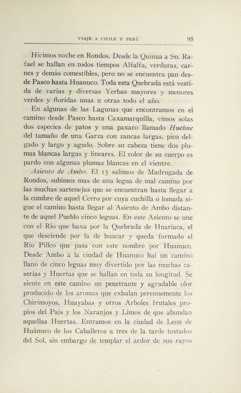 Hicimos noche en Rondos. Desde la Quinua a Sn. Ra¬ fael se hallan en todos tiempos Alfalfa, verduras, car¬ nes y demás comestibles, pero no se encuentra pan des¬ de Pasco hasta Iiuanuco. Toda esta Quebrada está vesti¬ da de varias y diversas Yerbas mayores y menores verdes y floridas unas u otras todo el año. En algunas de las Lagunas que encontramos en el camino desde Pasco hasta Caxamarquilla, vimos solas dos especies de patos y una paxaro llamado Huehne del tamaño de una Garza con zancas largas, pico del¬ gado y largo y agudo. Sobre su cabeza tiene dos plu¬ mas blancas largas y lineares. El color de su cuerpo es pardo con algunas plumas blancas en el vientre. Asiento de Ambo. El 15 salimos de Madrugada de Rondos, subimos mas de una legua de mal camino por las muchas sartenejas que se encuentran hasta llegar a la cumbre de aquel Cerro por cuya cuchilla o lomada si¬ gue el camino hasta llegar al Asiento de Ambo distan¬ te de aquel Pueblo cinco leguas. En este Asiento se une con el Rio que baxa por la Quebrada de Huariaca, el que desciende por la de huacar y queda formado el Rio Pilleo que pasa con este nombre por Huanuco. Desde Ambo a la ciudad de Huanuco hai un camino llano de cinco leguas muy divertido por las muchas ca¬ serías y Huertas que se hallan en toda su longitud. Se siente en este camino un penetrante y agradable olor producido de los aromas que exhalan perennemente los Chirimoyos, Huayabas y otros Arboles frutales pro¬ pios del Pais y los Naranjos y Limos de que abundan aquellas Huertas. Entramos en la ciudad de León de Huánuco de los Caballeros a tres de la tarde tostados del Sol, sin embargo de templar el ardor de sus rayos.