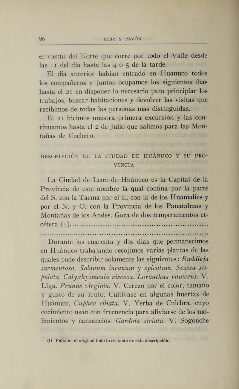 el viento del Norte que corre por todo el Valle desde las ii del dia hasta las 4 ó 5 de la tarde. El dia anterior habian entrado en Huanuco todos los compañeros y juntos ocupamos los siguientes dias hasta el 21 en disponer lo necesario para principiar los trabajos, buscar habitaciones y devolver las visitas que recibimos de todas las personas mas distinguidas. El 21 hicimos nuestra primera excursión y las con¬ tinuamos hasta el 2 de Julio que salimos para las Mon¬ tañas de Cuchero. DESCRIPCIÓN DE LA CIUDAD DE HUANUCO Y SU PRO¬ VINCIA La Ciudad de León de Huánuco es la Capital de la Provincia de este nombre la qual confina por la parte del S. con la Tarma por el E. con la de los Huamalies y por el N. y O. con la Provincia de los Panatahuas y Montañas de los Andes. Goza de dos temperamentos et¬ cétera (1). Durante los cuarenta y dos dias que permanecimos en Huánuco trabajando recojirnos varias plantas de las quales pude describir solamente las siguientes: Buddleja sarmentosa. Solanum incanum y spicatum. S es sea sti- pulata. Calyxhysmenia viscosa. Loranthus pnuiceus. V. Liga. Prunus Virginia. V. Cerezo por el color, tamaño y gusto de su fruto. Cultivase en algunas huertas de Huánuco. Cupkea ciliata. V. Yerba de Culebra, cuyo cocimiento usan con frecuencia para aliviarse de los mo¬ limientos y cansancios. Gardoia striata. V. Sogonche (1) Falta en el original todo lo restante de esta descripción.