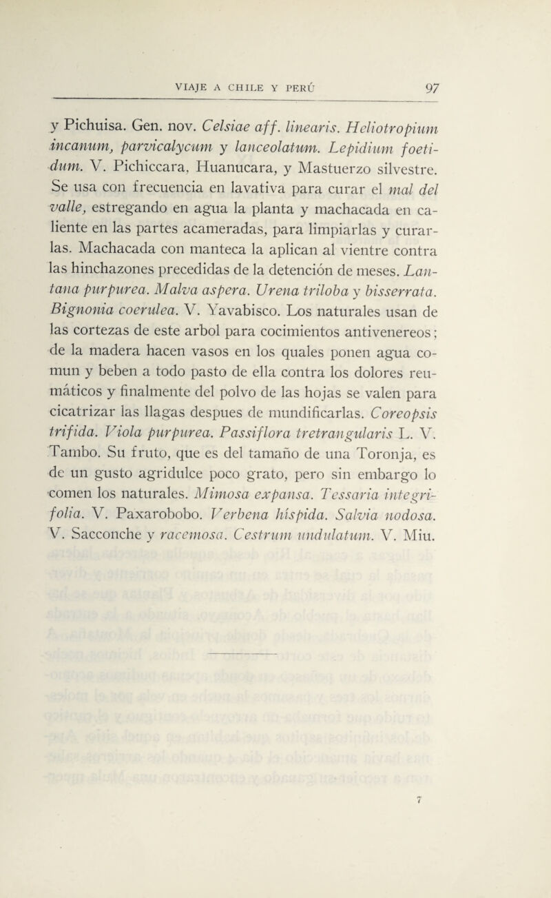y Pichuisa. Gen. nov. Celsiae aff. linearis. Heliotropium incanum, parvicalycum y lanceolatum. Lepidium foeti- dum. V. Pichiccara, Huanucara, y Mastuerzo silvestre. Se usa con frecuencia en lavativa para curar el mal del valle, estregando en agua la planta y machacada en ca¬ liente en las partes acarneradas, para limpiarlas y curar¬ las. Machacada con manteca la aplican al vientre contra las hinchazones precedidas de la detención de meses. Lan- tana purpurea. Malva aspera. Urena triloba y bisserrata. Bignonia coerulea. V. \ avabisco. Los naturales usan de las cortezas de este árbol para cocimientos antivenereos; de la madera hacen vasos en los quales ponen agua co¬ mún y beben a todo pasto de ella contra los dolores reu¬ máticos y finalmente del polvo de las hojas se valen para cicatrizar las llagas después de mundificarlas. Coreopsis tríf ida. Viola purpurea. Passiflora tretrangularis L. V. Tambo. Su fruto, que es del tamaño de una Toronja, es de un gusto agridulce poco grato, pero sin embargo lo comen los naturales. Mimosa ex pansa. Tessaria integri- foha. V. Paxarobobo. Verbena híspida. Salvia nodosa. V. Sacconche y racémose. Cestrnm undulatum. V. Miu.