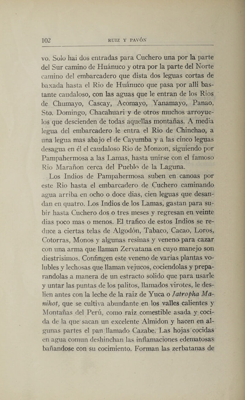 vo. Solo hai dos entradas para Cuchero una por la parte del Sur camino de Huánuco y otra por la parte del Norte camino del embarcadero que dista dos leguas cortas de baxada hasta el Rio de Huánuco que pasa por alli bas¬ tante caudaloso, con las aguas que le entran de los Ríos de Chumayo, Cascay, Acomayo, Yanamayo, Panao, Sto. Domingo, Chacahuari y de otros muchos arroyue- los que descienden de todas aquellas montañas. A media legua del embarcadero le entra el Rio de Chinchao, a una legua mas abajo el de Cayumba y a las cinco leguas desagua en él el caudaloso Rio de Monzon, siguiendo por Pampahermosa a las Lamas, hasta unirse con el famoso Rio Marañon cerca del Pueblo de la Laguna. Los Indios de Pampahermosa suben en canoas por este Rio hasta el embarcadero de Cuchero caminando agua arriba en ocho o doce dias, cien leguas que desan¬ dan en quatro. Los Indios de los Lamas, gastan para su¬ bir hasta Cuchero dos o tres meses y regresan en veinte dias poco mas o menos. El trafico de estos Indios se re¬ duce a ciertas telas de Algodón, Tabaco, Cacao, Loros, Cotorras, Monos y algunas resinas y veneno* para cazar con una arma que llaman Zervatana en cuyo manejo son diestrisimos. Confingen este veneno de varias plantas vo¬ lubles y lechosas que llaman ve jucos, cociéndolas y prepa¬ rándolas a manera de un estracto solido que para usarle y untar las puntas de los palitos, llamados virotes, le des¬ lien antes con la leche de la raiz de Yuca o Jatropha Ma¬ nihot, que se cultiva abundante en los valles calientes y Montañas del Perú, como raiz comestible asada y cocí- da de la que' sacan un excelente Almidón y hacen en al¬ gunas partes el pan llamado Cazabe. Las hojas cocidas en agua común deshinchan las inflamaciones edematosas bañándose con su cocimiento. Forman las zerbatanas de