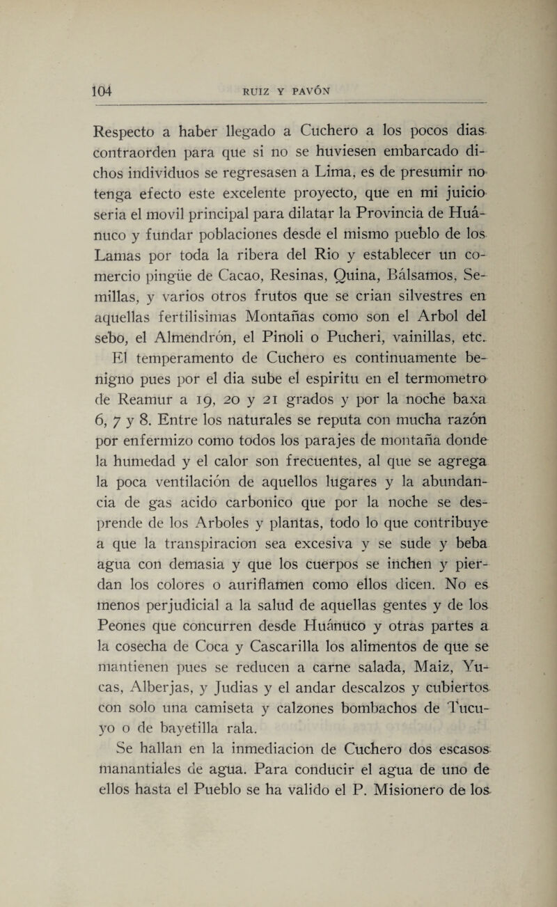 Respecto a haber llegado a Cuchero a los pocos dias contraorden para que si no se huviesen embarcado di¬ chos individuos se regresasen a Lima, es de presumir no tenga efecto este excelente proyecto, que en mi juicio seria el móvil principal para dilatar la Provincia de Huá- nuco y fundar poblaciones desde el mismo pueblo de los Lamas por toda la ribera del Rio y establecer un co¬ mercio pingüe de Cacao, Resinas, Quina, Bálsamos, Se¬ millas, y varios otros frutos que se crian silvestres en aquellas fértilísimas Montañas como son el Arbol del sebo, el Almendrón, el Pinoli o Pucheri, vainillas, etc. El temperamento de Cuchero es continuamente be¬ nigno pues por el dia sube el espíritu en el termómetro de Reamur a 19, 20 y 21 grados y por la noche baxa 6, 7 y 8. Entre los naturales se reputa con mucha razón por enfermizo como todos los parajes de montaña donde la humedad y el calor son frecuentes, al que se agrega la poca ventilación de aquellos lugares y la abundan¬ cia de gas acido carbónico que por la noche se des¬ prende de los Arboles y plantas, todo lo que contribuye a que la transpiración sea excesiva y se sude y beba agua con demasía y que los cuerpos se inchen y pier¬ dan los colores o auriflamen como ellos dicen. No es menos perjudicial a la salud de aquellas gentes y de los Peones que concurren desde Huánuco y otras partes a la cosecha de Coca y Cascarilla los alimentos de que se mantienen pues se reducen a carne salada, Maiz, Yu¬ cas, Alberjas, y Judias y el andar descalzos y cubiertos con solo una camiseta y calzones bombachos de Tucu- yo o de bayetilla rala. Se hallan en la inmediación de Cuchero dos escasos manantiales de agua. Para conducir el agua de uno de ellos hasta el Pueblo se ha valido el P. Misionero de los