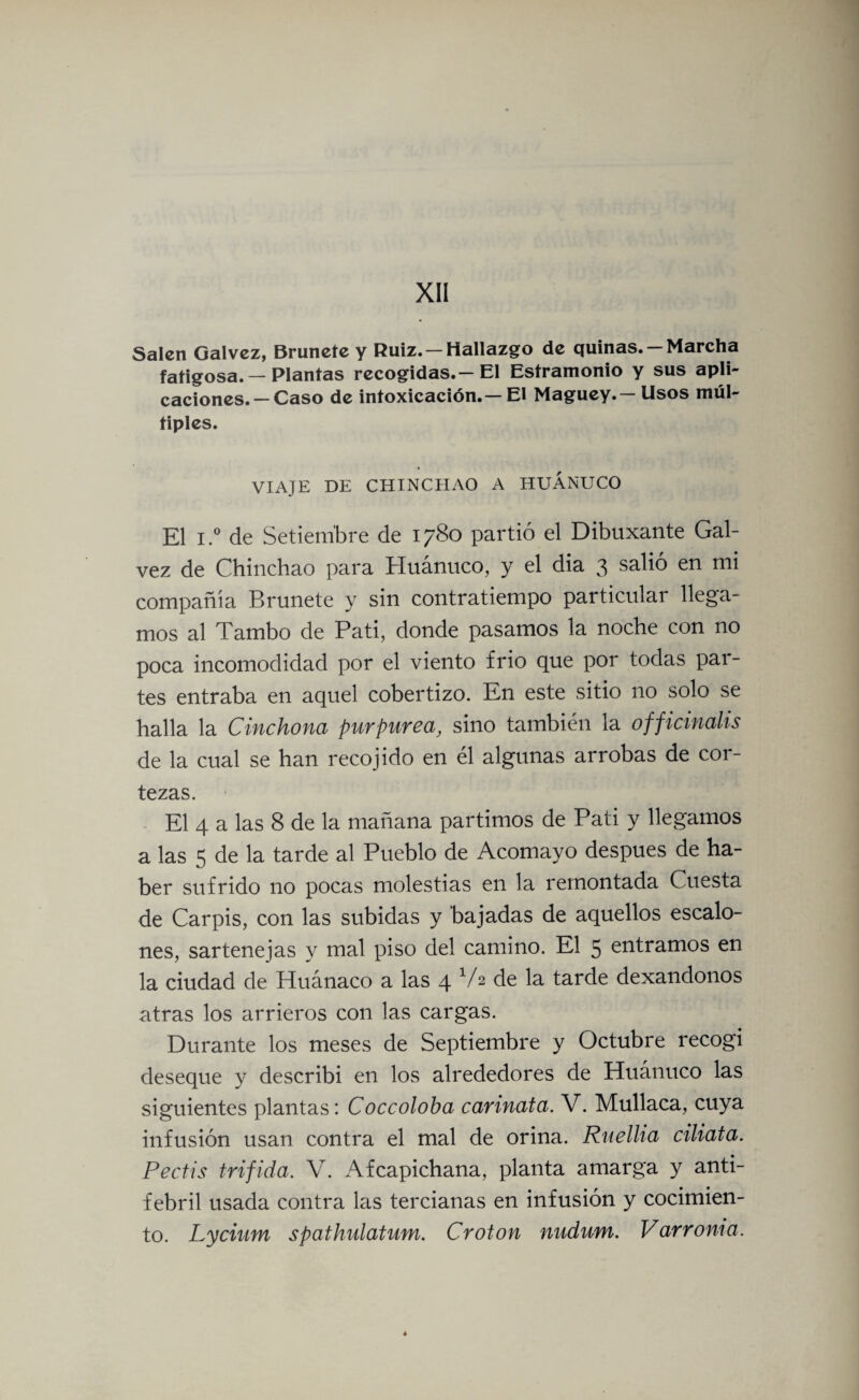 Salen Galvez, Brúñete y Ruiz. — Hallazgo de quinas. —Marcha fatigosa. — Plantas recogidas.—El Estramonio y sus apli¬ caciones.—Caso de intoxicación.—El Maguey.—Usos múl¬ tiples. VIAJE DE CHINCHAO A HUÁNUCO El i.° de Setiembre de 1780 partió el Dibuxante Gal- vez de Chinchao para Huánuco, y el dia 3 salió en mi compañía Brúñete y sin contratiempo particular llega¬ mos al Tambo de Pati, donde pasamos la noche con no poca incomodidad por el viento frió que por todas par¬ tes entraba en aquel cobertizo. En este sitio no solo se halla la Cinchona purpurea, sino también la officinalis de la cual se han recoj ido en él algunas arrobas de cor¬ tezas. El 4 a las 8 de la mañana partimos de Pati y llegamos a las 5 de la tarde al Pueblo de Acomayo después de ha¬ ber sufrido no pocas molestias en la remontada Cuesta de Carpís, con las subidas y bajadas de aquellos escalo¬ nes, sartenejas y mal piso del camino. El 5 entramos en la ciudad de Huánaco a las 4 1A de la tarde dexandonos atras los arrieros con las cargas. Durante los meses de Septiembre y Octubre recogí deseque y describí en los alrededores de Huánuco las siguientes plantas: Coccoloba carinata. V. Mullaca, cuya infusión usan contra el mal de orina. Ruellia ciliata. Pectis trífida. V. Afcapichana, planta amarga y anti¬ febril usada contra las tercianas en infusión y cocimien¬ to. Lycium spathulatum. Croton nudum. Varroma.