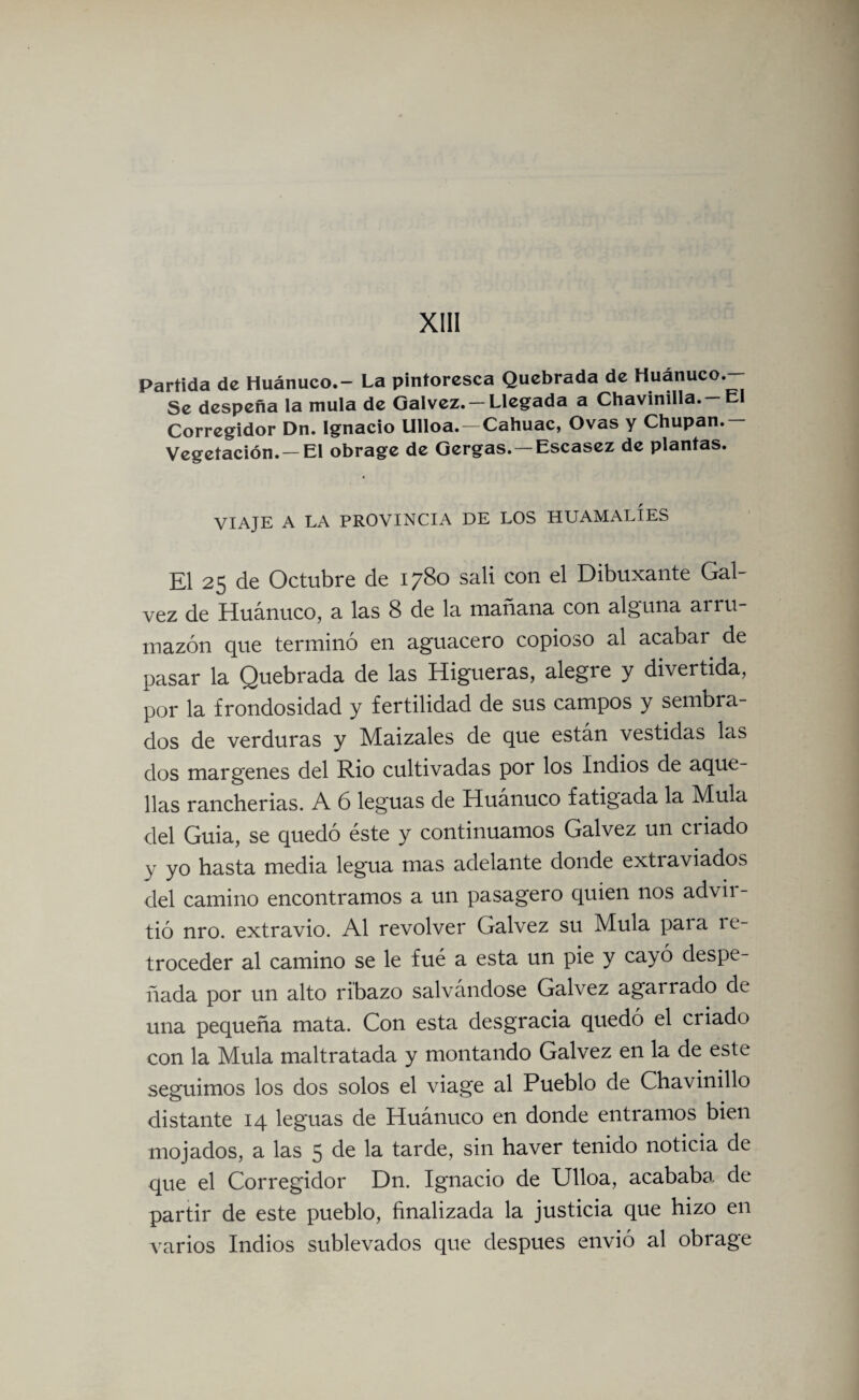 Partida de Huánuco.- La pintoresca Quebrada de Huánuco.— Se despeña la muía de Galvez. — Llegada a Chavinilla. —El Corregidor Dn. Ignacio Ulloa.-Cahuac, Ovas y Chupan.- Vegetación. —El obrage de Gergas. — Escasez de plantas. VIAJE A LA PROVINCIA DE LOS HUAMALÍES El 25 de Octubre de 1780 sali con el Dibuxante Gal- vez de Huánuco, a las 8 de la mañana con alguna ai ru¬ mazón que terminó en aguacero copioso al acabar de pasar la Quebrada de las Higueras, alegre y divertida, por la frondosidad y fertilidad de sus campos y sembra¬ dos de verduras y Maizales de que están vestidas las dos margenes del Rio cultivadas por los Indios de aque¬ llas rancherías. A 6 leguas de Huánuco fatigada la Muía del Guia, se quedó éste y continuamos Galvez un ciiado y yo hasta media legua mas adelante donde extraviados del camino encontramos a un pasagero quien nos advir¬ tió nro. extravio. Al revolver Galvez su Muía paia re¬ troceder al camino se le fué a esta un pie y cayó despe¬ ñada por un alto ribazo salvándose Galvez agarrado de una pequeña mata. Con esta desgracia quedó el criado con la Muía maltratada y montando Galvez en la de este seguimos los dos solos el viage al Pueblo de Chavinillo distante 14 leguas de Huánuco en donde entramos bien mojados, a las 5 de la tarde, sin haver tenido noticia de que el Corregidor Dn. Ignacio de Ulloa, acababa de partir de este pueblo, finalizada la justicia que hizo en varios Indios sublevados que después envió al obrage