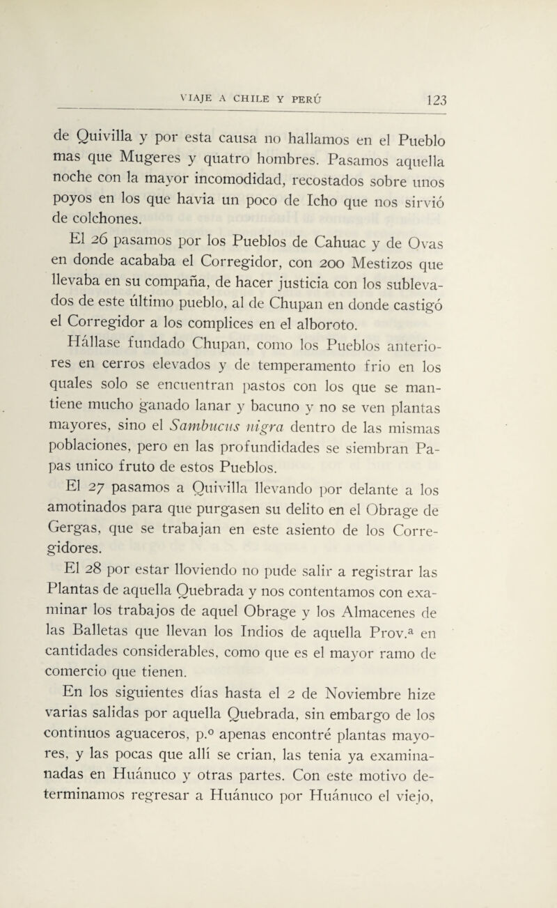 de Quivilla y por esta causa no hallamos en el Pueblo mas que Mugeres y quatro hombres. Pasamos aquella noche con la mayor incomodidad, recostados sobre unos poyos en los que havia un poco de Icho que nos sirvió de colchones. K1 26 pasamos por los Pueblos de Cahuac y de Ovas en donde acababa el Corregidor, con 200 Mestizos que llevaba en su compaña, de hacer justicia con los subleva¬ dos de este último pueblo, al de Chupan en donde castigó el Corregidor a los cómplices en el alboroto. Hállase fundado Chupan, como los Pueblos anterio¬ res en cerros elevados y de temperamento frió en los duales solo se encuentran pastos con los que se man¬ tiene mucho ganado lanar y bacuno y no se ven plantas mayores, sino el Sambucas nigra dentro de las mismas poblaciones, pero en las profundidades se siembran Pa¬ pas único fruto de estos Pueblos. El 27 pasamos a Quivilla llevando por delante a los amotinados para que purgasen su delito en el Obrage de Gergas, que se trabajan en este asiento de los Corre¬ gidores. El 28 por estar lloviendo no pude salir a registrar las Plantas de aquella Quebrada y nos contentamos con exa¬ minar los trabajos de aquel Obrage y los Almacenes de las Balletas que llevan los Indios de aquella Prov.a en cantidades considerables, como que es el mayor ramo de comercio que tienen. En los siguientes días hasta el 2 de Noviembre hize varias salidas por aquella Quebrada, sin embargo de los continuos aguaceros, p.° apenas encontré plantas mayo¬ res, y las pocas que allí se crian, las tenia ya examina- nadas en Huánuco y otras partes. Con este motivo de¬ terminamos regresar a Huánuco por Huánuco el viejo.