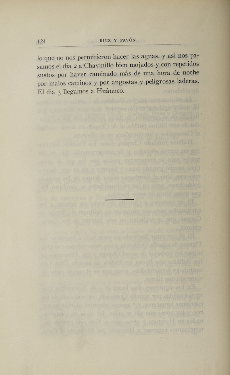 lo que no nos permitieron hacer las aguas, y asi nos pa¬ samos el cha 2 a Chavinillo bien mojados y con repetidos sustos por haver caminado más de una hora de noche por malos caminos y por angostas y peligrosas laderas. El dia 3 llegamos a Huánuco.