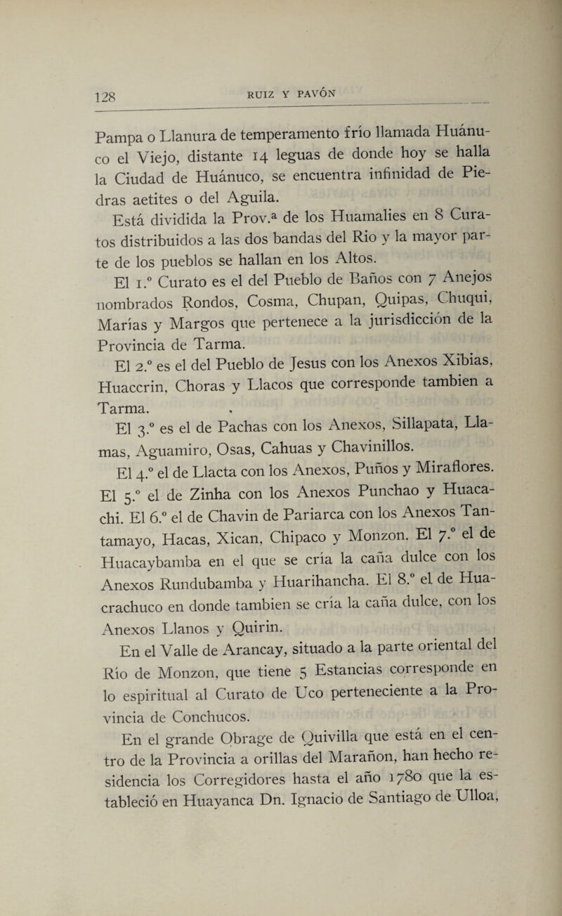 Pampa o Llanura de temperamento frío llamada Huánu- co el Viejo, distante 14 leguas de donde hoy se halla la Ciudad de Huánuco, se encuentra infinidad de Pie¬ dras aetites o del Aguila. Está dividida la Prov.a de los Huamalies en 8 Cura¬ tos distribuidos a las dos bandas del Rio y la mayor par¬ te de los pueblos se hallan en los Altos. El i.° Curato es el del Pueblo de Baños con 7 Anejos nombrados Rondos, Cosma, Chupan, Quipas, Chuqui, Marías y Margos que pertenece a la jurisdicción de la Provincia de Tarma. El 2.0 es el del Pueblo de Jesús con los Anexos Xibias, Huaccrin, Choras y Llacos que corresponde también a Tarma. El 3.0 es el de Pachas con los Anexos, Sillapata, Lla¬ mas, Aguamiro, Osas, Cahuas y Chavinillos. El 4.0 el de Llacta con los Anexos, Puños y Miraflores. El 5.0 el de Zinha con los Anexos Punchao y Huaca- chi. El 6.° el de Chavin de Pariarca con los Anexos Tan- tamayo, Hacas, Xican, Chipaco y Monzon. El 7* Huacaybamba en el que se cria la caña dulce con los Anexos Rundubamba y Huarihancha. El 8.° el de Hua- crachuco en donde también se cría la caña dulce, con los Anexos Llanos y Quirin. En el Valle de Arancay, situado a la parte oriental del Río de Monzon, que tiene 5 Estancias corresponde en lo espiritual al Curato de Uco perteneciente a la P10- vincia de Conchucos. En el grande Obrage de Quivilla que está en el cen¬ tro de la Provincia a orillas del Marañon, han hecho re¬ sidencia los Corregidores hasta el año 1780 que la es¬ tableció en Huayanca Dn. Ignacio de Santiago de Ulloa,