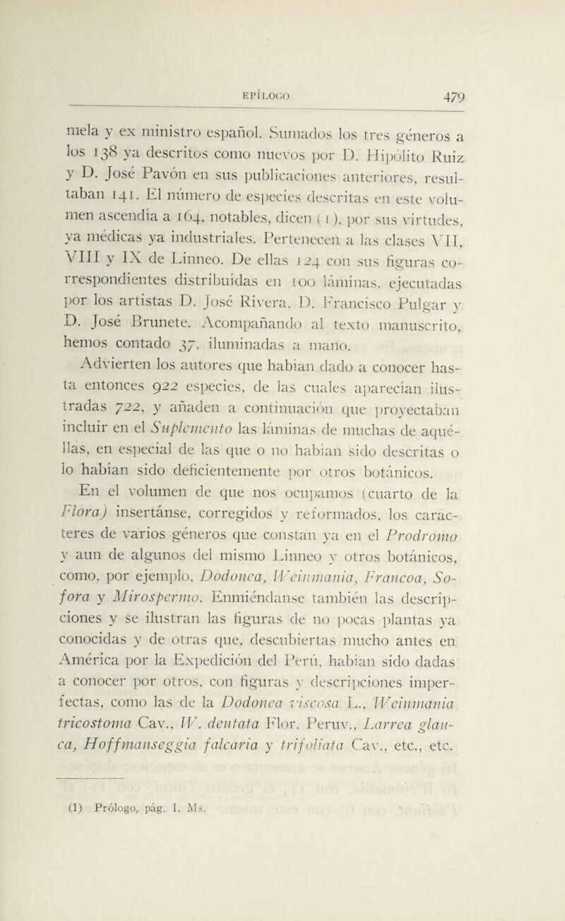 niela y ex ministro español. Sumados los tres géneros a los 138 ya descritos como nuevos por D. Hipólito Ruiz y D. José Pavón en sus publicaciones anteriores, resul¬ taban 141. El numero de especies descritas en este volu¬ men ascendía a 164, notables, dicen ( 1). por sus virtudes, ya médicas ya industriales. Pertenecen a las clases VII, EIII y IX de Linneo. De ellas 124 con sus figuras co- 11 espondientes distribuidas en 100 laminas, ejecutadas por los artistas D. José Rivera, D. Francisco Pulgar v D. José Brúñete. Acompañando al texto manuscrito, hemos contado 37, iluminadas a mano. Advierten los autores que habían dado a conocer has¬ ta entonces 922 especies, de las cuales aparecían ilus¬ tradas 722, y añaden a continuación que proyectaban incluir en el Suplemento las láminas de muchas de aqué¬ llas, en especial de las que o no habían sido descritas o lo habían sido deficientemente por otros botánicos. En el volumen de que nos ocupamos (cuarto de la Flora) insertánse, corregidos y reformados, los carac¬ teres de varios géneros que constan ya en el Prodromo y aun de algunos del mismo Einneo y otros botánicos, como, por ejemplo, Dodonea, IVeinmania, Francoa, Só¬ fora y M iros pernio. Enmiéndanse también las descrip¬ ciones y se ilustran las figuras de no pocas plantas ya conocidas y de otras que, descubiertas mucho antes en América por la Expedición del Perú, habían sido dadas a conocer por otros, con figuras y descripciones imper¬ fectas, como las de la Dodonea viscosa L., IVeinmania tricostoma Cav., W. dentata Flor. Peruv., Larrea glan¬ ea, Hoffmanseggia falcaría y trifoliata Cav., etc., etc. (1) Prólogo, pág. 1. Ms