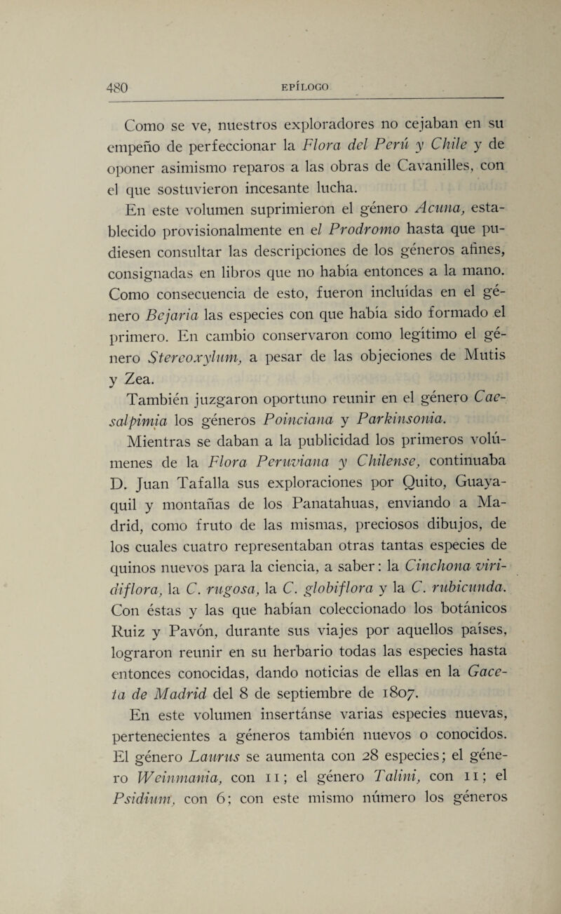 Como se ve, nuestros exploradores no cejaban en su empeño de perfeccionar la Flora del Perú y Chile y de oponer asimismo reparos a las obras de Cavanilles, con el que sostuvieron incesante lucha. En este volumen suprimieron el género Acuna, esta¬ blecido provisionalmente en el Prodromo hasta que pu¬ diesen consultar las descripciones de los géneros afines, consignadas en libros que no habia entonces a la mano. Como consecuencia de esto, fueron incluidas en el gé¬ nero Be jaría las especies con que habia sido formado el primero. En cambio conservaron como legitimo el gé¬ nero Stereoxylnm, a pesar de las objeciones de Mutis v Zea. También juzgaron oportuno reunir en el género Cae- salpimia los géneros Poinciana y Parkinsonia. Mientras se daban a la publicidad los primeros volú¬ menes de la Flora Peruviana y Chílense, continuaba D. Juan Tafalla sus exploraciones por Quito, Guaya¬ quil y montañas de los Panatahuas, enviando a Ma¬ drid, como fruto de las mismas, preciosos dibujos, de los cuales cuatro representaban otras tantas especies de quinos nuevos para la ciencia, a saber: la Chichona viri- diflora, la C. rugosa, la C. globiflora y la C. rubicunda. Con éstas y las que habían coleccionado los botánicos Ruiz y Pavón, durante sus viajes por aquellos países, lograron reunir en su herbario todas las especies hasta entonces conocidas, dando noticias de ellas en la Gace¬ ta de Madrid del 8 de septiembre de 1807. En este volumen insertánse varias especies nuevas, pertenecientes a géneros también nuevos o conocidos. El género Laurus se aumenta con 28 especies; el géne¬ ro Weinmania, con 11; el género Talini, con 11; el Psidium. con 6; con este mismo número los géneros