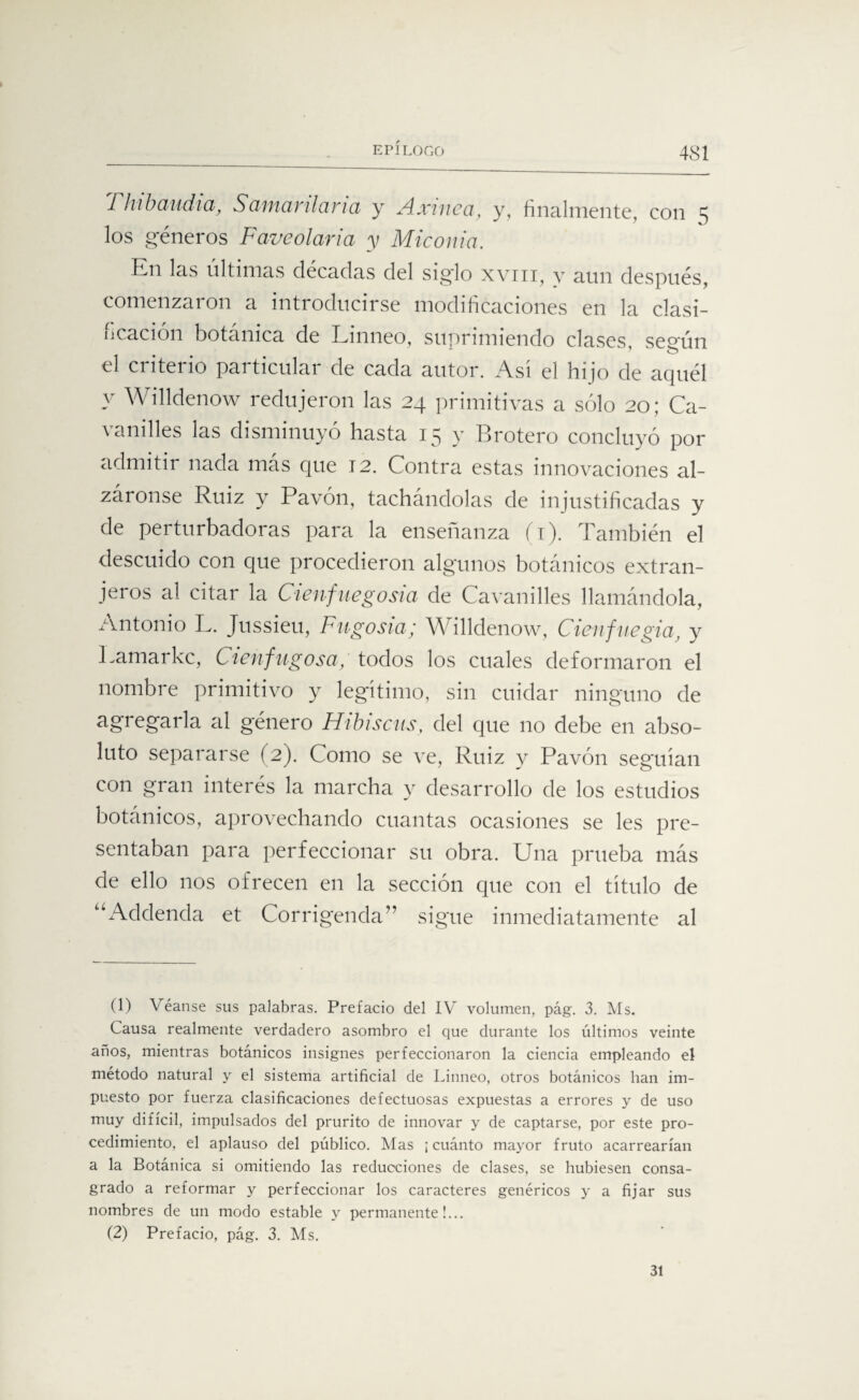 4S1 Tlíibaudia, Sctiiicirilcirici y Axmcci, y, finalmente, con ^ los géneros Faveolaria y Miconia. Kn las últimas décadas del siglo xviii, y aun después, comenzaron a introducirse modificaciones en la clasi¬ ficación botánica de Linneo, suprimiendo clases se°ún el criterio particular de cada autor. Asi el hijo de aquél y Willdenow redujeron las 24 primitivas a sólo 20; Ca- vanilles las disminuyó hasta 15 y Brotero concluyó por admitir nada más que 12. Contra estas innovaciones al¬ záronse Ruiz y Pavón, tachándolas de injustificadas y de perturbadoras para la enseñanza (1). También el descuido con que procedieron algunos botánicos extran¬ jeros al citar la Cienfuegosia de Cavanilles llamándola, Antonio L. Jussieu, Fugosta; Willdenow, Cienfue gia, y Lamarkc, Cienfugosa, todos los cuales deformaron el nombre primitivo y legitimo, sin cuidar ninguno de agregarla al género Hibiscus, del que no debe en abso¬ luto separarse (2). Como se ve, Ruiz y Pavón seguían con gran interés la marcha y desarrollo de los estudios botánicos, aprovechando cuantas ocasiones se les pre¬ sentaban para perfeccionar su obra. Una prueba más de ello nos ofrecen en la sección que con el título de AAxldenda et Corrigenda” sigue inmediatamente al (1) Véanse sus palabras. Prefacio del IV volumen, pág. 3. Ms. Causa realmente verdadero asombro el que durante los últimos veinte años, mientras botánicos insignes perfeccionaron la ciencia empleando el método natural y el sistema artificial de Linneo, otros botánicos han im¬ puesto por fuerza clasificaciones defectuosas expuestas a errores y de uso muy difícil, impulsados del prurito de innovar y de captarse, por este pro¬ cedimiento, el aplauso del público. Mas ¡ cuánto mayor fruto acarrearían a la Botánica si omitiendo las reducciones de clases, se hubiesen consa¬ grado a reformar y perfeccionar los caracteres genéricos y a fijar sus nombres de un modo estable y permanente!... (2) Prefacio, pág. 3. Ms. 31