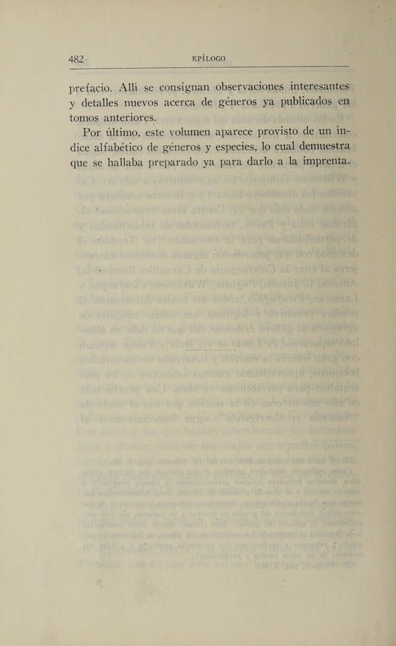 prefacio. Allí se consignan observaciones interesantes y detalles nuevos acerca de géneros ya publicados en tomos anteriores. Por último, este volumen aparece provisto de un ín¬ dice alfabético de géneros y especies, lo cual demuestra que se hallaba preparado ya para darlo a la imprenta.