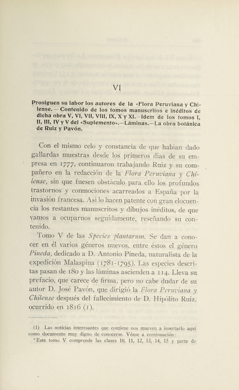 VI Prosiguen su labor los autores de la «Flora Peruviana y Chi~ lense. — Contenido de los tomos manuscritos e inéditos de dicha obra V, VI, VII, VIII, IX, X y XI.—Idem de los tomos I, II, III, IV y V del «Suplemento».—Láminas.—La obra botánica de Ruiz y Pavón. Con el mismo celo y constancia de que habían dado gallardas muestras desde los primeros días de su em- piesa en 1777, continuaron trabajando Ruiz y su com¬ pañero en la redacción de la Flora Peruviana y Chá¬ lense, sin que fuesen obstáculo para ello los profundos trastornos y conmociones acarreados a España por la invasión francesa. Asi lo hacen patente con gran elocuen¬ cia los restantes manuscritos y dibujos inéditos, de que vamos a ocuparnos seguidamente, reseñando su con¬ tenido. I orno V de las Spedes plantarum. Se dan a cono¬ cer en él varios géneros nuevos, entre éstos el género Pineda, dedicado a D. Antonio Pineda, naturalista de la expedición Malaspina (1781-1795). Las especies descri¬ tas pasan de 180 y las láminas ascienden a 114. Lleva su prefacio, que carece de firma, pero no cabe dudar de su autor D. José Pavón, que dirigió la Llora Peruviana y Chílense después del fallecimiento de D. Hipólito Ruiz, ocurrido en 1816 (1). (1) Las noticias interesantes que contiene nos mueven a insertarlo aquí como documento muy digno de conocerse. Véase a continuación :