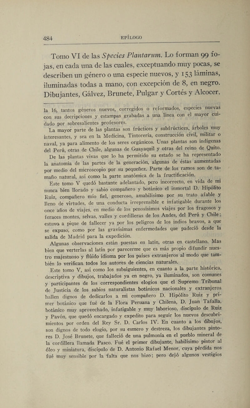 Tomo VI de las Species Plantarmn. Lo forman 99 fo¬ jas, en cada una de las cuales, exceptuando muy pocas, se describen un género o una especie nuevos, y 153 láminas, iluminadas todas a mano, con excepción de 8, en negro. Dibujantes, Gálvez, Brúñete, Pulgar y Cortés y Alcocei. la 16, tantos géneros nuevos, corregidos o reformados, especies nuevas con sus decepciones y estampas grabadas a una línea con el mayor cui¬ dado por sobresalientes profesores. La mayor parte de las plantas son frúctices y subfrúctices, árboles muy interesantes, y sea en la Medicina, Tintorería, construcción civil, militar o naval, ya para alimento de los seres orgánicos. Unas plantas son indígenas del Perú, otras de Chile, algunas de Guayaquil y otras del reino de Quito. De las plantas vivas que lo ha permitido su estado se ha representado la anatomía de las partes de la generación, algunas de éstas aumentadas por medio del microscopio por su pequeñez. Parte de los ramos son de ta¬ maño natural, así como la parte anatómica de la fiuctificación. Este tomo V quedó bastante adelantado, pero incorrecto, en vida de mi nunca bien llorado y sabio compañero y botánico el inmortal D. Hipólito Ruiz, compañero mío fiel, generoso, amabilísimo por su trato afable y lleno de virtudes, de una conducta irreprensible e infatigable durante los once años de viajes, en medio de los penosísimos viajes por los fragosos y feraces montes, selvas, valles y cordilleras de los Andes, del Perú y Chile; estuvo a pique de fallecer ya por los peligros de los indios bravos, a que se expuso, como por las gravísimas enfermedades que padeció desde la salida de Madrid para la expedición. Algunas observaciones están puestas en latín, otras en castellano. Mas bien que verterlas al latín por parecerme que es más propio difundir nues¬ tro majestuoso y flúido idioma por los países extranjeros al modo que tam¬ bién lo verifican todos los autores de ciencias naturales. Este tomo V, así como los subsiguientes, en cuanto a la parte histórica, descriptiva y dibujos, trabajados ya en negro, ya iluminados, son comunes y participantes de los correspondientes elogios que el Supremo Tribunal de Justicia de los sabios naturalistas botánicos nacionales y extranjeros hallen dignos de dedicarlos a mi compañero D. Hipólito Ruiz y pri¬ mer botánico que fué de la Flora Peruana y Chilena, D. Juan Tafalla, botánico muy aprovechado, infatigable y muy laborioso, discípulo de Ruiz y Pavón, que quedó encargado y expedito para seguir los nuevos descubri¬ mientos por orden del Rey Sr. D. Carlos IV. En cuanto a los dibujos, son dignos de todo elogio, por su esmero y destreza, los dibujantes pinto¬ res D. José Brúñete, que falleció de una pulmonía en el pueblo mineral de la cordillera llamada Pasco. Fué el primer dibujante, habilísimo pintor al óleo y miniatura, discípulo de D. Antonio Rafael Menor, cuya perdida nos fué muy sensible por la íalta que nos hizo; pero dejo algunos vestigios