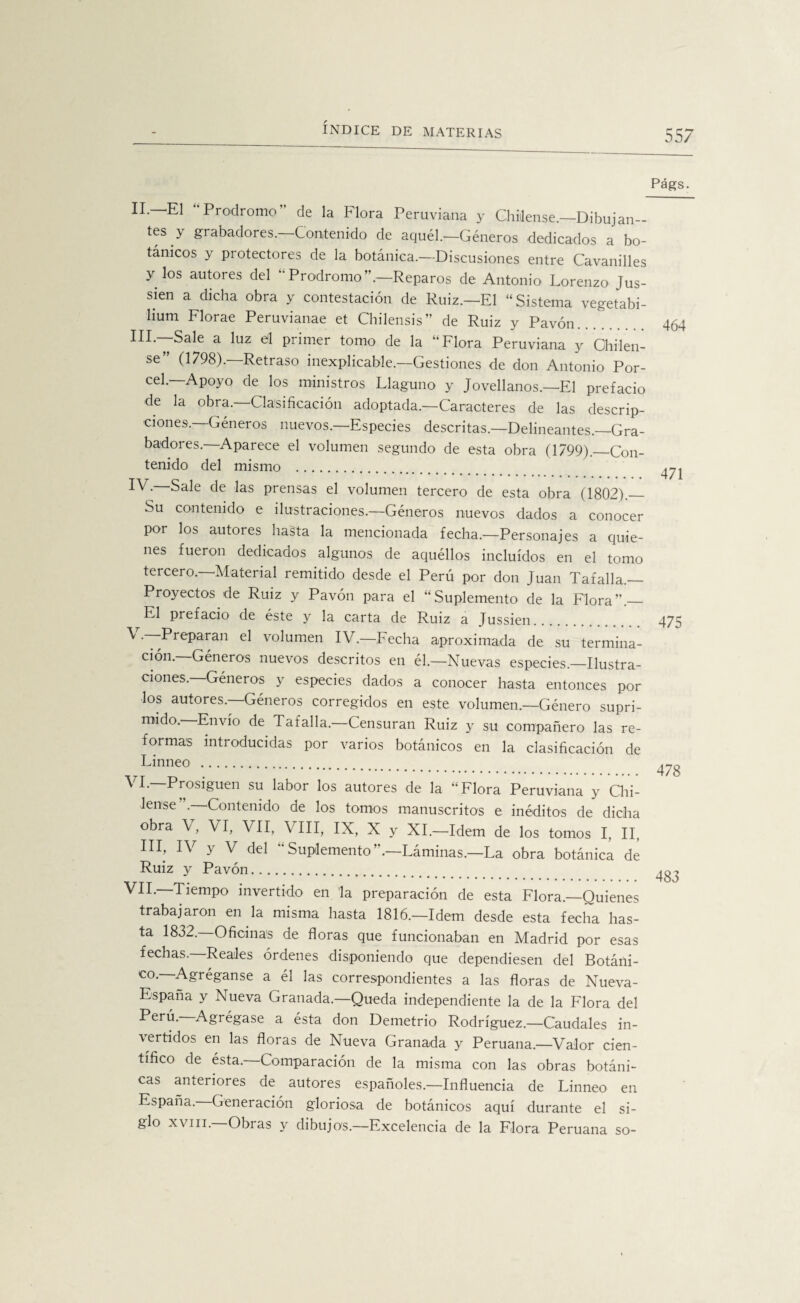 Págs. II —El “Prodromo” de la Flora Peruviana y Chíllense.—Dibujan- íes y gi abadores. Contenido de aquél.—Géneros dedicados a bo¬ tánicos y protectores de la botánica.—Discusiones entre Cavanilles y los autores del “Prodromo”.—Reparos de Antonio Lorenzo Jus- sien a dicha obra y contestación de Ruiz.—El “Sistema vegetabi- lium Florae Peruvianae et Chilensis” de Ruiz y Pavón... III.—Sale a luz efl primer tomo de la “Flora Peruviana y Chilen- se (1798). Retraso inexplicable.—Gestiones de don Antonio Por- cel.—Apoyo de los ministros Llaguno y Jovellanos.—El prefacio de la obra. Clasificación adoptada.—Caracteres de las descrip¬ ciones.—Géneros nuevos.—Especies descritas.—Delineantes.—Gra¬ badores. Aparece el volumen segundo de esta obra (1799)._Con¬ tenido del mismo . IV- Sale de las prensas el volumen tercero de esta obra (1802)._ Su contenido e ilustraciones.—Géneros nuevos dados a conocer por los autores hasta la mencionada fecha—Personajes a quie¬ nes fueron dedicados algunos de aquéllos incluidos en el tomo tercero.—Material remitido desde el Perú por don Juan Tafalla.— Proyectos de Ruiz y Pavón para el “Suplemento de la Flora”.— El prefacio de éste y la carta de Ruiz a Jussien. ^ •~I>reParan el volumen IV.—Fecha aproximada de su termina¬ ción. Géneros nuevos descritos en él.—Nuevas especies.—Ilustra¬ ciones.—Géneros y especies dados a conocer hasta entonces por los autores. Géneros corregidos en este volumen.—Género supri¬ mido. Envío de Tafalla.—Censuran Ruiz y su compañero las re¬ formas introducidas por varios botánicos en la clasificación de Linneo . VL—Prosiguen su labor los autores de la “Flora Peruviana y Chi- lense .—Contenido de los tomos manuscritos e inéditos de dicha obra V, VI, VII, VIII, IX, X y Xl.-Idem de los tomos I, II, III, IV y V del ‘'Suplemento”.—Láminas.—La obra botánica de Ruiz y Pavón. VIL—Tiempo invertido en la preparación de esta Flora.—Quienes trabajaron en la misma hasta 1816.—Idem desde esta fecha has¬ ta 1832. Oficinas de floras que funcionaban en Madrid por esas fechas.—Reales órdenes disponiendo que dependiesen del Botáni¬ co.—Agréganse a él las correspondientes a las floras de Nueva- España y Nueva Granada.—Queda independiente la de la Flora del Perú.—Agrégase a ésta don Demetrio Rodríguez.—Caudales in- \ertidos en las floras de Nueva Granada y Peruana.—Valor cien¬ tífico de ésta.—Comparación de la misma con las obras botáni¬ cas anteriores de autores españoles.—Influencia de Linneo en España. Generación gloriosa de botánicos aquí durante el si¬ glo xviii.—Obras y dibujos.—Excelencia de la Flora Peruana so- 464 471 475 478 483