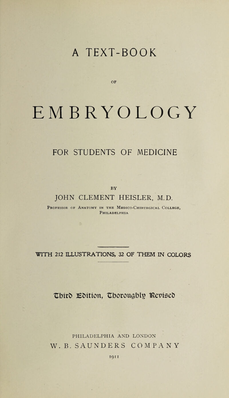 A TEXT-BOOK OF EMBRYOLOGY FOR STUDENTS OF MEDICINE BY JOHN CLEMENT HEISLER, M.D. Professor of Anatomy in the Medico-Chirurgical College, Philadelphia WITH 212 ILLUSTRATIONS, 32 OF THEM IN COLORS Hbtr& Edition, Hborougblg iRevuseb PHILADELPHIA AND LONDON W. B. SAUNDERS COMPANY 1911