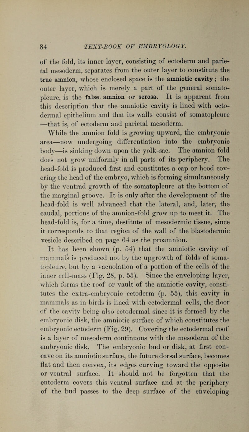 of the fold, its inner layer, consisting of ectoderm and parie¬ tal mesoderm, separates from the outer layer to constitute the true amnion, whose enclosed space is the amniotic cavity; the outer layer, which is merely a part of the general somato- pleure, is the false amnion or serosa. It is apparent from this description that the amniotic cavity is lined with ecto¬ dermal epithelium and that its walls consist of somatopleure —that is, of ectoderm and parietal mesoderm. While the amnion fold is growing upward, the embryonic area—now undergoing differentiation into the embryonic body—is sinking down upon the yolk-sac. The amnion fold does not grow uniformly in all parts of its periphery. The head-fold is produced first and constitutes a cap or hood cov¬ ering the head of the embryo, which is forming simultaneously by the ventrad growth of the somatopleure at the bottom of the marginal groove. It is only after the development of the head-fold is well advanced that the lateral, and, later, the caudal, portions of the amnion-fold grow up to meet it. The head-fold is, for a time, destitute of mesodermic tissue, since it corresponds to that region of the wall of the blastodermic vesicle described on page 64 as the proamnion. It has been shown (p. 54) that the amniotic cavity of mammals is produced not by the upgrowth of folds of soma¬ topleure, but by a vacuolation of a portion of the cells of the inner cell-mass (Fig. 28, p. 55). Since the enveloping layer, which forms the roof or vault of the amniotic cavity, consti¬ tutes the extra-embryonic ectoderm (p. 55), this cavity in mammals as in birds is lined with ectodermal cells, the floor of the cavity being also ectodermal since it is formed by the embryonic disk, the amniotic surface of which constitutes the embryonic ectoderm (Fig. 29). Covering the ectodermal roof is a layer of mesoderm continuous with the mesoderm of the embryonic disk. The embryonic bud or disk, at first con¬ cave on its amniotic surface, the future dorsal surface, becomes flat and then convex, its edges curving toward the opposite or ventral surface. It should not be forgotten that the entoderm covers this ventral surface and at the periphery of the bud passes to the deep surface of the enveloping
