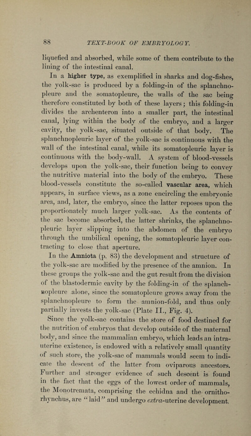 liquefied and absorbed, while some of them contribute to the lining of the intestinal canal. In a higher type, as exemplified in sharks and dog-fishes, the yolk-sac is produced by a folding-in of the splanchno- pleure and the somatopleure, the walls of the sac being therefore constituted by both of these layers; this folding-in divides the archenteron into a smaller part, the intestinal canal, lying within the body of the embryo, and a larger cavity, the yolk-sac, situated outside of that body. The splanchnopleuric layer of the yolk-sac is continuous with the wall of the intestinal canal, while its somatopleuric layer is continuous with the body-wall. A system of blood-vessels develops upon the yolk-sac, their function being to convey the nutritive material into the body of the embryo. These blood-vessels constitute the so-called vascular area, which appears, in surface views, as a zone encircling the embryonic area, and, later, the embryo, since the latter reposes upon the proportionately much larger yolk-sac. As the contents of the sac become absorbed, the latter shrinks, the splanchno¬ pleuric layer slipping into the abdomen of the embryo through the umbilical opening, the somatopleuric layer con¬ tracting to close that aperture. In the Amniota (p. 83) the development and structure of the yolk-sac are modified by the presence of the amnion. In these groups the yolk-sac and the gut result from the division of the blastodermic cavity by the folding-in of the splanch- wopleure alone, since the somatopleure grows away from the splanchnopleure to form the amnion-fold, and thus only partially invests the yolk-sac (Plate II., Fig. 4). Since the yolk-sac contains the store of food destined for the nutrition of embryos that develop outside of the maternal body, and since the mammalian embryo, which leads an intra¬ uterine existence, is endowed with a relatively small quantity of such store, the yolk-sac of mammals would seem to indi¬ cate the descent of the latter from oviparous ancestors. Further and stronger evidence of such descent is found in the fact that the eggs of the lowest order of mammals, the Monotremata, comprising the echidna and the ornitho- rh) nchus, are u laid y and undergo carrot-uterine development,