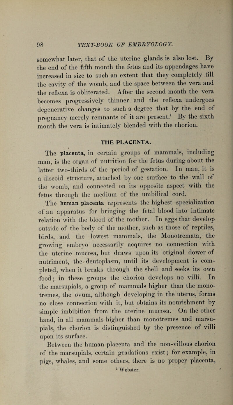 somewhat later, that of the uterine glands is also lost. By the end of the fifth month the fetus and its appendages have increased in size to such an extent that they completely fill the cavity of the womb, and the space between the vera and the reflexa is obliterated. After the second month the vera becomes progressively thinner and the reflexa undergoes degenerative changes to such a degree that by the end of pregnancy merely remnants of it are present.1 By the sixth month the vera is intimately blended with the chorion. THE PLACENTA. The placenta, in certain groups of mammals, including man, is the organ of nutrition for the fetus during about the latter two-thirds of the period of gestation. In man, it is a discoid structure, attached by one surface to the wall of the womb, and connected on its opposite aspect with the fetus through the medium of the umbilical cord. The human placenta represents the highest specialization of an apparatus for bringing the fetal blood into intimate relation with the blood of the mother. In eggs that develop outside of the body of the mother, such as those of reptiles, birds, and the lowest mammals, the Monotremata, the growing embryo necessarily acquires no connection with the uterine mucosa, but draws upon its original dower of nutriment, the deutoplasm, until its development is com¬ pleted, when it breaks through the shell and seeks its own food; in these groups the chorion develops no villi. In the marsupials, a group of mammals higher than the mono- tremes, the ovum, although developing in the uterus, forms no close connection with it, but obtains its nourishment by simple imbibition from the uterine mucosa. On the other hand, in all mammals higher than monotremes and marsu¬ pials, the chorion is distinguished by the presence of villi upon its surface. Between the human placenta and the non-villous chorion of the marsupials, certain gradations exist; for example, in pigs, whales, and some others, there is no proper placenta, 1 Webster.