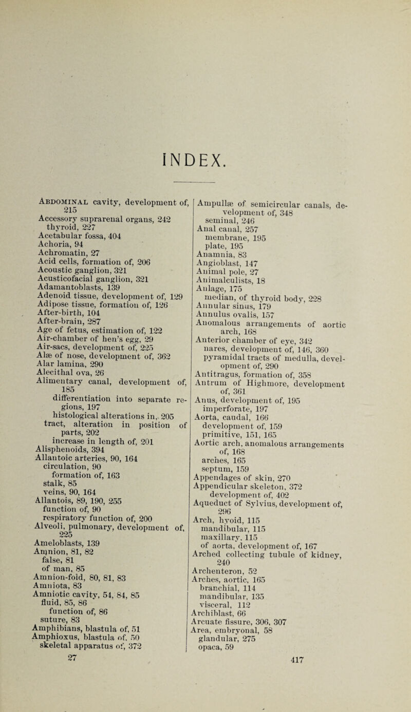 INDEX. Abdominal cavity, development of, 215 Accessory suprarenal organs, 242 thyroid, 227 Acetabular fossa, 404 Achoria, 94 Achromatin, 27 Acid cells, formation of, 206 Acoustic ganglion, 321 Acusticofacial ganglion, 321 Adamantoblasts, 139 Adenoid tissue, development of, 129 Adipose tissue, formation of, 126 After-birth, 104 After-brain, 287 Age of fetus, estimation of, 122 Air-chamber of hen’s egg, 29 Air-sacs, development of, 225 Alee of nose, development of, 362 Alar lamina, 290 Alecithal ova, 26 Alimentary canal, development of, 185 differentiation into separate re¬ gions, 197 histological alterations in, 205 tract, alteration in position of parts, 202 increase in length of, 201 Alisphenoids, 394 Allantoic arteries, 90, 164 circulation, 90 formation of, 163 stalk, 85 veins, 90, 164 Allantois, 89, 190, 255 function of, 90 respiratory function of, 200 Alveoli, pulmonary, development of, 225 Ameloblasts, 139 Anjnion, 81, 82 false, 81 of man, 85 Amnion-fold, 80, 81, 83 Amniota, 83 Amniotic cavity, 54, 84, 85 fluid, 85, 86 function of, 86 suture, 83 Amphibians, blastula of, 51 Amphioxus, blastula of. 50 skeletal apparatus of, 372 Ampullae of semicircular canals, de¬ velopment of, 348 seminal, 246 Anal canal, 257 membrane, 195 plate, 195 Anamnia, 83 Angioblast, 147 Animal pole, 27 Animalculists, 18 Anlage, 175 median, of thyroid body, 228 Annular sinus, 179 Annulus ovalis, 157 Anomalous arrangements of aortic arch, 168 Anterior chamber of eye, 342 nares, development of, 146, 360 pyramidal tracts of medulla, devel¬ opment of, 290 Antitragus, formation of, 358 Antrum of Highmore, development of, 361 Anus, development of, 195 imperforate, 197 Aorta, caudal, 166 development of, 159 primitive, 151, 165 Aortic arch, anomalous arrangements of, 168 arches, 165 septum, 159 Appendages of skin, 270 Appendicular skeleton, 372 development of, 402 Aqueduct of Sylvius, development of, 296 Arch, hyoid, 115 mandibular, 115 maxillary, 115 of aorta, development of, 167 Arched collecting tubule of kidney, 240 Archenteron, 52 Arches, aortic, 165 branchial, 114 mandibular, 135 visceral, 112 Arch iblast, 66 Arcuate fissure, 306, 307 Area, embryonal, 58 glandular, 275 opaca, 59 27