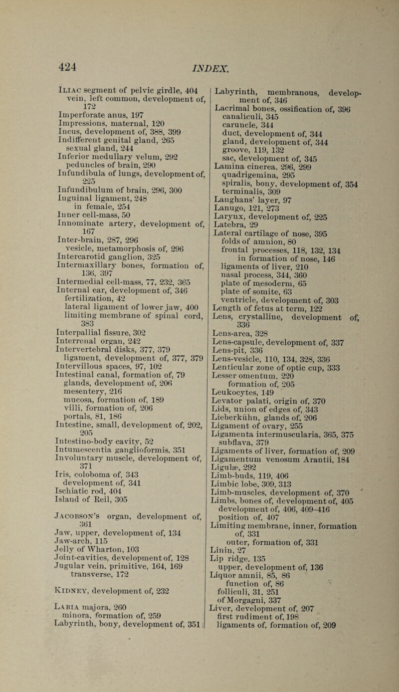 Iliac segment of pelvic girdle, 404 vein, left common, development of, 172 Imperforate anus, 197 Impressions, maternal, 120 Incus, development of, 388, 399 Indifferent genital gland, 265 sexual gland, 244 Inferior medullary velum, 292 peduncles of brain, 290 Infundibula of lungs, development of, 225 Infundibulum of brain, 296, 300 Inguinal ligament, 248 in female, 254 Inner cell-mass, 50 Innominate artery, development of, 167 Inter-brain, 287, 296 vesicle, metamorphosis of, 296 Intercarotid ganglion, 325 Intermaxillary bones, formation of, 136, 397 Intermedial cell-mass, 77, 232, 365 Internal ear, development of, 346 fertilization, 42 lateral ligament of lower jaw, 400 limiting membrane of spinal cord, 383 Interpallial fissure, 302 Interrenal organ, 242 Intervertebral disks, 377, 379 ligament, development of, 377, 379 Intervillous spaces, 97, 102 Intestinal canal, formation of, 79 glands, development of, 206 mesentery, 216 mucosa, formation of, 189 villi, formation of, 206 portals, 81, 186 Intestine, small, development of, 202, 205 Intestino-body cavity, 52 Intumescentia ganglioformis, 351 Involuntary muscle, development of, 371 Iris, coloboma of, 343 development of, 341 Ischiatic rod, 404 Island of Reil, 305 Jacobson’s organ, development of, 361 Jaw, upper, development of, 134 Jaw-arch, 115 Jelly of Wharton, 103 Joint-cavities, development of, 128 Jugular vein, primitive, 164, 169 transverse, 172 Kidney, development of, 232 Labia majora, 260 minora, formation of, 259 Labyrinth, bony, development of, 3511 Labyrinth, membranous, develop¬ ment of, 346 Lacrimal bones, ossification of, 396 canaliculi, 345 caruncle, 344 duct, development of, 344 gland, development of, 344 groove, 119, 132 sac, development of, 345 Lamina cinerea, 296, 299 quadrigemina, 295 spiralis, bony, development of, 354 terminalis, 309 Langhans’ layer, 97 Lanugo, 121, 273 Larynx, development of, 225 Latebra, 29 Lateral cartilage of nose, 395 folds of amnion, 80 frontal processes, 118, 132, 134 in formation of nose, 146 ligaments of liver, 210 nasal process, 344, 360 plate of mesoderm, 65 plate of somite, 63 ventricle, development of, 303 Length of fetus at term, 122 Lens, crystalline, development of, 336 Lens-area, 328 Lens-capsule, development of, 337 Lens-pit, 336 Lens-vesicle, 110, 134, 328, 336 Lenticular zone of optic cup, 333 Lesser omentum, 220 formation of, 205 Leukocytes, 149 Levator palati, origin of, 370 Lids, union of edges of, 343 Lieberkiihn, glands of, 206 Ligament of ovary, 255 Ligamenta intermuscularia, 365, 375 subflava, 379 Ligaments of liver, formation of, 209 Ligamentum venosum Arantii, 184 Ligulse, 292 Limb-buds, 119, 406 Limbic lobe, 309, 313 Limb-muscles, development of, 370 Limbs, bones of, development of, 405 development of, 406, 409-416 position of, 407 Limiting membrane, inner, formation of, 331 outer, formation of, 331 Lin in, 27 Lip ridge, 135 upper, development of, 136 Liquor arnnii, 85, 86 function of, 86 folliculi, 31, 251 of Morgagni, 337 Liver, development of, 207 first rudiment of, 198 ligaments of, formation of, 209