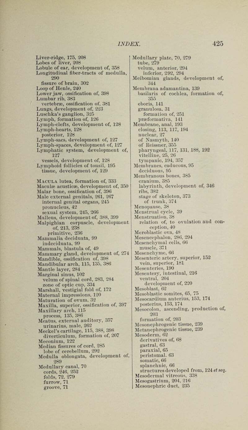 Liver-ridge, 175, 208 Lobes of liver, 208 Lobule of ear, development of, 358 Longitudinal fiber-tracts of medulla, 290 fissure of brain, 302 Loop of Henle, 240 Lower jaw, ossification of, 398 Lumbar rib, 383 vertebrae, ossification of, 381 Lungs, development of, 223 Luschka’s ganglion, 325 Lymph, formation of, 126 Lymph-clefts, development of, 128 Lymph-hearts, 128 posterior, 128 Lymph-sacs, development of, 127 Lymph-spaces, development of, 127 Lymphatic system, development of, 127 vessels, development of, 128 Lymphoid follicles of tonsil, 195 tissue, development of, 129 Macula lutea, formation of, 333 Maculae acusticae, development of, 350 Malar bone, ossification of, 396 Male external genitals, 261, 267 internal genital organs, 245 pronucleus, 42 sexual system, 245, 266 Malleus, development of, 388, 399 Malpighian corpuscle, development of, 213, 238 primitive, 236 Mammalia deciduata, 99 indeciduata, 99 Mammals, blastula of, 49 Mammary gland, development of, 274 Mandible, ossification of, 398 Mandibular arch, 115, 135, 386 Mantle layer, 284 Marginal sinus, 102 velum of spinal cord, 283, 284 zone of optic cup, 334 Marshall, vestigial fold of, 172 Maternal impressions, 120 Maturation of ovum, 32 Maxilla, superior, ossification of, 397 Maxillary arch, 115 process, 135, 386 Meatus, external auditory, 357 urinarius, male, 262 Meckel’s cartilage, 115, 388, 398 diverticulum, formation of, 207 Meconium, 122 Median fissures of cord, 285 lobe of cerebellum, 292 Medulla oblongata, development of, 289 Medullary canal, 70 cords, 246, 252 folds, 72, 279 furrow, 71 groove, 71 Medullary plate, 70, 279 tube, 279 velum, anterior, 294 inferior, 292, 294 Meibomian glands, development of, 344 Membrana adamantina, 139 basilaris of cochlea, formation of, 355 eboris, 141 granulosa, 31 formation of, 251 prseformativa, 141 Membrane, anal, 193 closing, 113, 117, 194 nuclear, 27 of Nasmyth, 140 of Reissner, 355 pharyngeal, 117, 131, 188, 192 vitelline, 25, 26 tympanic, 194, 357 Membranes, caducous, 95 deciduous, 95 Membranous bones, 385 cranium, 385 labyrinth, development of, 346 ribs, 382 stage of skeleton, 373 of trunk, 374 Menopause, 38 Menstrual cycle, 39 Menstruation, 38 relation of, to ovulation and con* ception, 40 Meroblastic ova, 48 Mesencephalon, 286, 294 Mesenchymal cells, 66 muscle, 371 Mesenchyme, 66 Mesenteric artery, superior, 152 vein, superior, 181 Mesenteries, 190 Mesentery, intestinal, 216 ventral, 204 development of, 220 Mesoblast, 62 Mesoblastic somites, 65, 75 Mesocardium anterius, 153, 174 posterius, 153,174 Mesocolon, ascending, production of, 203 formation of, 203 Mesonephrogenic tissue, 239 Metanephrogenic tissue, 239 Mesoderm, 62 derivatives of, 68 gastral, 63 paraxial, 65 peristomal. 63 somatic, 66 splanchnic, 66 structures developed from, 124 etseq. Mesodermal vitreous, 338 Mesogastrium, 204, 216 Mesonephric duct, 235