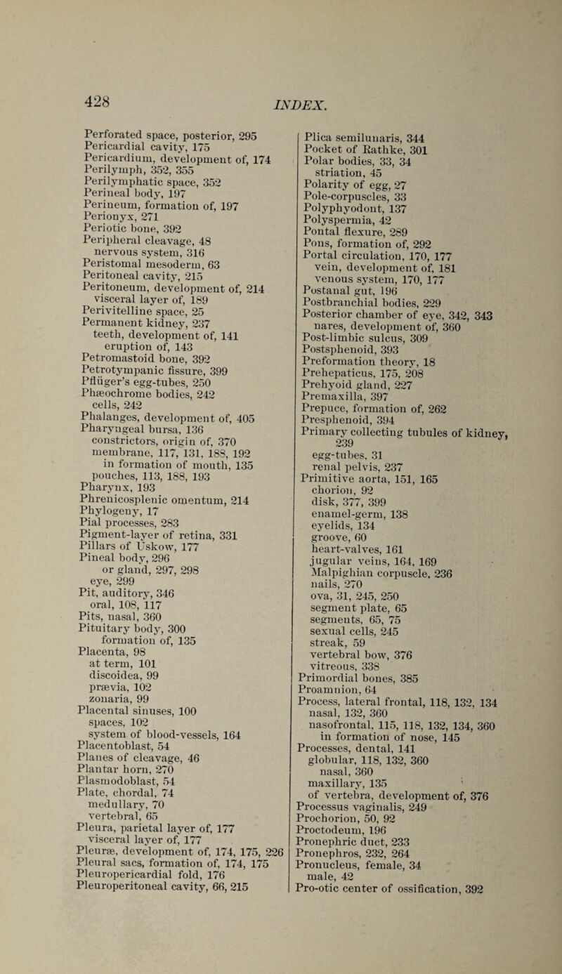 Perforated space, posterior, 295 Pericardial cavity, 175 Pericardium, development of, 174 Perilymph, 352, 355 Perilymphatic space, 352 Perineal body, 197 Perineum, formation of, 197 Perionyx, 271 Periotic bone, 392 Peripheral cleavage, 48 nervous system, 316 Peristomal mesoderm, 63 Peritoneal cavity, 215 Peritoneum, development of, 214 visceral layer of, 189 Perivitelline space, 25 Permanent kidney, 237 teeth, development of, 141 eruption of, 143 Petromastoid bone, 392 Petrotympanic fissure, 399 Pfliiger’s egg-tubes, 250 Phteochrome bodies, 242 cells, 242 Phalanges, development of, 405 Pharyngeal bursa, 136 constrictors, origin of, 370 membrane, 117, 131, 188, 192 in formation of mouth, 135 pouches, 113, 188, 193 Pharynx, 193 Phrenicosplenic omentum, 214 Phylogeny, 17 Pial processes, 283 Pigment-layer of retina, 331 Pillars of Uskow, 177 Pineal body, 296 or gland, 297, 298 eye, 299 Pit, auditory, 346 oral, 108, 117 Pits, nasal, 360 Pituitary body, 300 formation of, 135 Placenta, 98 at term, 101 discoidea, 99 prsevia, 102 zonaria, 99 Placental sinuses, 100 spaces, 102 system of blood-vessels, 164 Placentoblast, 54 Planes of cleavage, 46 Plantar horn, 270 Plasm odoblast, 54 Plate, chordal, 74 medullary, 70 vertebral, 65 Pleura, parietal layer of, 177 visceral layer of, 177 Pleurce, development of, 174, 175, 226 Pleural sacs, formation of, 174, 175 Pleuropericardial fold, 176 Pleuroperitoneal cavity, 66, 215 Plica semilunaris, 344 Pocket of Kathke, 301 Polar bodies, 33, 34 striation, 45 Polarity of egg, 27 Pole-corpuscles, 33 Polyphyodont, 137 Polyspermia, 42 Pontal flexure, 289 Pons, formation of, 292 Portal circulation, 170, 177 vein, development of, 181 venous system, 170, 177 Postanal gut, 196 Postbranchial bodies, 229 Posterior chamber of eye, 342, 343 nares, development of, 360 Post-limbic sulcus, 309 Postsphenoid, 393 Preformation theory, 18 Prehepaticus, 175, 208 Prehyoid gland, 227 Premaxilla, 397 Prepuce, formation of, 262 Presphenoid, 394 Primary collecting tubules of kidney, 239 egg-tubes, 31 renal pelvis, 237 Primitive aorta, 151, 165 chorion, 92 disk, 377, 399 enamel-germ, 138 eyelids, 134 groove, 60 heart-valves, 161 jugular veins, 164, 169 Malpighian corpuscle, 236 nails, 270 ova, 31, 245, 250 segment plate, 65 segments, 65, 75 sexual cells, 245 streak, 59 vertebral bow, 376 vitreous, 338 Primordial bones, 385 Proamnion, 64 Process, lateral frontal, 118, 132, 134 nasal, 132, 360 nasofrontal, 115, 318, 132, 134, 360 in formation of nose, 145 Processes, dental, 141 globular, 118, 132, 360 nasal, 360 maxillary, 135 of vertebra, development of, 376 Processus vaginalis, 249 Prochorion, 50, 92 Proctodeum, 196 Pronephric duct, 233 Pronephros, 232, 264 Pronucleus, female, 34 male, 42 Pro-otic center of ossification, 392