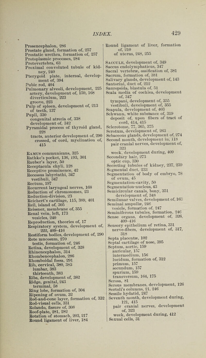 Prosencephalon, 286 Prostate gland, formation of, 257 Prostatic urethra, formation of, 257 Protoplasmic processes, 284 Protovertebra, 63 Proximal convoluted tubule of kid¬ ney, 240 Pterygoid plate, internal, develop¬ ment of, 394 Pubic rod, 404 Pulmonary alveoli, development, 225 artery, development of, 159, 168 diverticulum, 223 groove, 223 Pulp of spleen, development of, 213 of teeth, 137 Pupil, 330 congenital atresia of, 338 development of, 342 Pyramidal process of thyroid gland, 228 tracts, anterior development of, 290 crossed, of cord, myelinatiou of, 415 Ramus communicans, 325 Rathke’s pocket, 136, 193, 301 Rauber’s layer, 50 Receptacula chyli. 128 Receptive prominence, 42 Recessus labyrinthi, 347 vestibuli, 347 Rectum, 197 Recurrent laryngeal nerves, 168 Reduction of chromosomes, 23 Reduction-division, 23 Reichert’s cartilage, 115, 389, 401 Reil, island of, 305 Reissner, membrane of, 355 Renal vein, left, 173 vesicles, 240 Reproduction, theories of, 17 Respiratory system, development of, 222, 409-416 Restiform bodies, development of, 290 Rete mucosum, 270 testis, formation of, 246 Retina, development of, 328 Rhinencephalon, 314 Rhombencephalon, 286 Rbomboidal fossa, 291 Rib, cervical, 380, 383 lumbar, 383 thirteenth, 383 Ribs, development of, 382 Ridge, genital, 243 terminal, 58 Ring lobe, formation of, 304 Ripening of ovum, 32 Rod-and-cone layer, formation of, 332 Rod-visual cells, 331 Rolando, fissure of, 308 Roof-plate, 281, 282 Rotation of stomach, 203, 217 Round ligament of liver, 184 Round ligament of liver, formation of, 210 of uterus, 248, 255 Saccule, development of, 349 Saccus endolymphaticus, 347 Sacral vertebrae, ossification of, 381 Sacrum, formation of, 381 Salivary glands, development of, 143 Santorini, duct of, 212 Sauropsida, blastula of, 51 Scala media of cochlea, development of, 347 tympani, development of, 355 vestibuli, development of, 355 Scapula, development of, 403 Schwann, white substance of, 319 deposit of, upon fibers of tract of cord, 414, 415 Sclerotome, 77, 365, 375 Scrotum, development of, 263 Sebaceous glands, development of, 274 Second month, development in, 118 pair cranial nerves, development of, 323 week, development during, 409 Secondary hair, 273 optic cup, 330 Secretiug tubules of kidney, 237, 239 Segmental duct, 233 Segmentation of body of embryo, 78 of ovum, 45 Segmentation-cavity, 50 Segmentation-nucleus, 43 Semicircular canals, bony, 351 development of, 348 Semilunar valves, development of, 163 Seminal ampullae, 246 vesicle, formation of. 247 Seminiferous tubules, formation, 246 Sense organs, development of, 326, 409-416 Sensory epithelium of retina, 331 nerve-fibers, development of, 317, 318 Septa placentae, 102 Septal cartilage of nose, 395 Septum, aortic, 159 auricular, 157 intermedium, 156 lucidum, formation of, 312 primum, 157 secundum, 157 spurium, 159 transversum, 164, 175 Serosa, 81 Serous membranes, development, 126 Sertoli’s columns, 21, 246 Sessile hydatid, 247 Seventh month, development during, 121, 415 pair cranial nerves, development of, 323 week, development during, 412 Sexual cells, 31