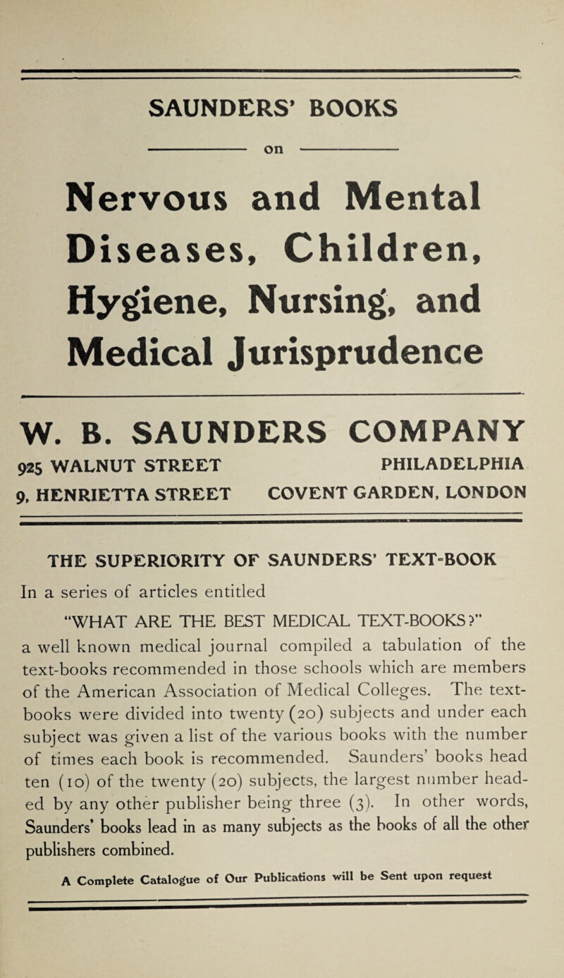 SAUNDERS’ BOOKS - on -- Nervous and Mental Diseases, Children, Hygiene, Nursing, and Medical Jurisprudence W. B. SAUNDERS COMPANY 925 WALNUT STREET PHILADELPHIA 9, HENRIETTA STREET COVENT GARDEN, LONDON THE SUPERIORITY OF SAUNDERS’ TEXT=BOOK In a series of articles entitled “WHAT ARE THE BEST MEDICAL TEXT-BOOKS ?” a well known medical journal compiled a tabulation of the text-books recommended in those schools which are members of the American Association of Medical Colleges. The text¬ books were divided into twenty (20) subjects and under each subject was given a list of the various books with the number of times each book is recommended. Saunders’ books head ten (10) of the twenty (20) subjects, the largest number head¬ ed by any other publisher being three (3). In other words, Saunders’ books lead in as many subjects as the books of all the other publishers combined. A Complete Catalogue of Our Publications will be Sent upon request