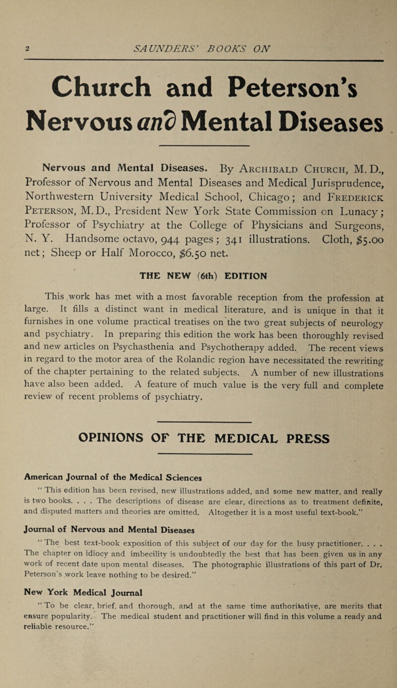 Church and Peterson’s Nervous and Mental Diseases Nervous and Mental Diseases. By Archibald Church, M. D., Professor of Nervous and Mental Diseases and Medical Jurisprudence, Northwestern University Medical School, Chicago; and Frederick Peterson, M.D., President New York State Commission on Lunacy ; Professor of Psychiatry at the College of Physicians and Surgeons, N. Y. Handsome octavo, 944 pages; 341 illustrations. Cloth, $5.00 net; Sheep or Half Morocco, $6.50 net. THE NEW (6th) EDITION This work has met with a most favorable reception from the profession at large. It fills a distinct want in medical literature, and is unique in that it furnishes in one volume practical treatises on the two great subjects of neurology and psychiatry. In preparing this edition the work has been thoroughly revised and new articles on Psychasthenia and Psychotherapy added. The recent views in regard to the motor area of the Rolandic region have necessitated the rewriting of the chapter pertaining to the related subjects. A number of new illustrations have also been added. A feature of much value is the very full and complete review of recent problems of psychiatry. OPINIONS OF THE MEDICAL PRESS American Journal of the Medical Sciences “ This edition has been revised, new illustrations added, and some new matter, and really is two books. . . . The descriptions of disease are clear, directions as to treatment definite, and disputed matters and theories are omitted. Altogether it is a most useful text-book. Journal of Nervous and Mental Diseases The best text-book exposition of this subject of our day for the busy practitioner. . . . The chapter on idiocy and imbecility is undoubtedly the best that has been given us in any work of recent date upon mental diseases. The photographic illustrations of this part of Dr. Peterson’s work leave nothing to be desired. New York Medical Journal To be clear, brief, and thorough, and at the same time authoritative, are merits that ensure popularity. The medical student and practitioner will find in this volume a ready and reliable resource.