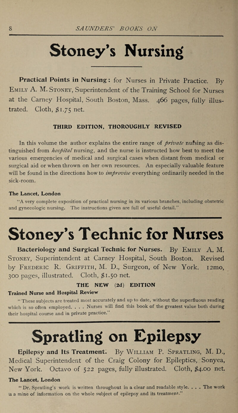 Stoney’s Nursing Practical Points in Nursing: for Nurses in Private Practice. By Emily A. M. Stoney, Superintendent of the Training School for Nurses at the Carney Hospital, South Boston, Mass. 466 pages, fully illus¬ trated. Cloth, $1.75 net. THIRD EDITION, THOROUGHLY REVISED In this volume the author explains the entire range of private nufsing as dis¬ tinguished from hospital nursing, and the nurse is instructed how best to meet the various emergencies of medical and surgical cases when distant from medical or surgical aid or when thrown on her own resources. An especially valuable feature will be found in the directions how to improvise everything ordinarily needed in the sick-room. The Lancet, London “A very complete exposition of practical nursing in its various branches, including obstetric and gynecologic nursing. The instructions given are full of useful detail.” Stoney’s Technic for Nurses Bacteriology and Surgical Technic for Nurses. By Emily A. M. Stoney, Superintendent at Carney Hospital, South Boston. Revised by Frederic R. Griffith, M. D., Surgeon, of New York. i2mo, 300 pages, illustrated. Cloth, $1.5° net. THE NEW (2d) EDITION Trained Nurse and Hospital Review •< These subjects are treated most accurately and up to date, without the superfluous reading which is so often employed. . . . Nurses will find this book of the greatest value both during their hospital course and in private practice. Spratling on Epilepsy Epilepsy and Its Treatment. By William P. Spratling, M. D., Medical Superintendent of the Craig Colony for Epileptics, Sonyea, New York. Octavo of 522 pages, fully illustrated. Cloth, $4.00 net. The Lancet, London “ Dr. Spratling’s work is written throughout in a clear and readable style. . . . The work us a mine of information on the whole subject of epilepsy and its treatment.”