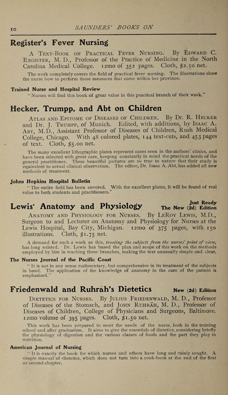 IO Register’s Fever Nursing A Text-Book on Practical Fever Nursing. By Edward C. Register, M. D., Professor of the Practice of Medicine in the North Carolina Medical College. i2mo of 352 pages. Cloth, $2.50 net. The work completely covers the field of practical fever nursing. The illustrations show the nurse how to perform those measures that come within her province. Trained Nurse and Hospital Review “ Nurses will find this book of great value in this practical branch of their work.” Hecker, Trumpp, and Abt on Children Atlas and Epitome of Diseases of Children. By Dr. R. Hecker and Dr. J. Trumpp, of Munich. Edited, with additions, by Isaac A. Abt, M.D., Assistant Professor of Diseases of Children, Rush Medical College, Chicago. With 48 colored plates, 144 text-cuts, and 453 pages of text. Cloth, $5.00 net. The many excellent lithographic plates represent cases seen in the authors’ clinics, and have been selected with great care, keeping constantly in mind the practical needs of the general practitioner. These beautiful pictures are so true to nature that their study is equivalent to actual clinical observation. The editor, Dr. Isaac A. Abt, has added all new methods of treatment. Johns Hopkins Hospital Bulletin “The entire field has been covered. With the excellent plates, it will be found of real value to both students and practitioners.” Lewis’ Anatomy and Physiology The New (id) * Edition Anatomy and Physiology for Nurses. By LeRoy Lewis, M.D., Surgeon to and Lecturer on Anatomy and Physiology for Nurses at the Lewis Hospital, Bay City, Michigan. i2mo of 375 pages, with 150 illustrations. Cloth, $1.75 net. A demand for such a work as this, treating the subjects from the nurses' point of view, has long existed. Dr. Lewis has based the plan and scope of this work on the methods employed by him in teaching these branches, making the text unusually simple and clear. The Nurses Journal of the Pacific Coast “ It is not in any sense rudimentary, but comprehensive in its treatment of the subjects in hand. The application of the knowledge of anatomy in the care of the patient is emphasized.” Friedenwald and Ruhrah’s Dietetics New (2d) Edition Dietetics for Nurses. By Julius Friedenwald, M. D., Professor of Diseases of the Stomach, and John Ruhrah, M. D., Professor of Diseases of Children, College of Physicians and Surgeons, Baltimore. 121110 volume of 395 pages. Cloth, $1.50 net. This work has been prepared to meet the needs of the nurse, both in the training school and after graduation. It aims to give the essentials of dietetics, considering briefly the physiology of digestion and the various classes of foods and the part they play in nutrition. American Journal of Nursing “ It is exactly the book for which nurses and others have long and vainly sought. A simple manual of dietetics, which does not turn into a cook-book at the end of the first or second chapter.