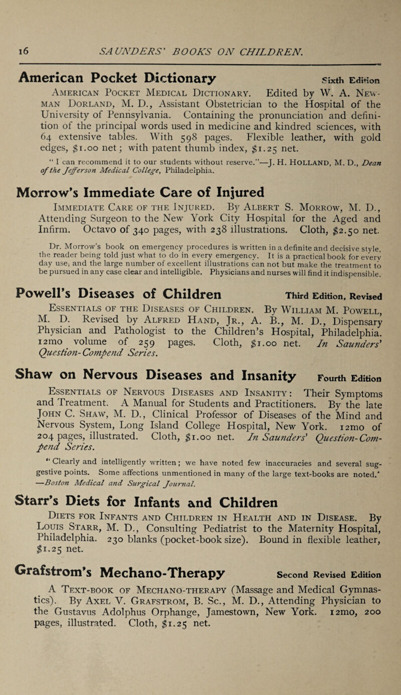 American Pocket Dictionary sixth Edmon American Pocket Medical Dictionary. Edited by W. A. New¬ man Borland, M. D., Assistant Obstetrician to the Hospital of the University of Pennsylvania. Containing the pronunciation and defini¬ tion of the principal words used in medicine and kindred sciences, with 64 extensive tables. With 598 pages. Flexible leather, with gold edges, $1.00 net; with patent thumb index, $1.25 net. “ I can recommend it to our students without reserve.”—J. H. HOLLAND, M. D., Dean of the Jefferson Medical College, Philadelphia. Morrow’s Immediate Care of Injured Immediate Care of the Injured. By Albert S. Morrow, M. D., Attending Surgeon to the New York City Hospital for the Aged and Infirm. Octavo of 340 pages, with 238 illustrations. Cloth, $2.50 net. Dr. Morrow’s book on emergency procedures is written in a definite and decisive style, the reader being told just what to do in every emergency. It is a practical book for every day use* and the large number of excellent illustrations can not but make the treatment to be pursued in any case clear and intelligible. Physicians and nurses will find it indispensible. Powell’s Diseases of Children Third Edition, Revised Essentials of the Diseases of Children. By William M. Powell, M. D. Revised by Alfred Hand, Jr., A. B., M. D., Dispensary Physician and Pathologist to the Children’s Hospital, Philadelphia. i2mo volume of 259 pages. Cloth, |i.oo net. In Saunders' Question- Compend Series. Shaw on Nervous Diseases and Insanity Fourth Edition Essentials of Nervous Diseases and Insanity : Their Symptoms and Treatment. A Manual for Students and Practitioners. By the late John C. Shaw, M. D., Clinical Professor of Diseases of the Mind and Nervous System, Long Island College Hospital, New York. i2mo of 204 pages, illustrated. Cloth, $1.00 net. In Saunders' Question-Com¬ pend Series. “ Clearly and intelligently written; we have noted few inaccuracies and several sug¬ gestive points. Some affections unmentioned in many of the large text-books are noted.* —Boston Medical and Surgical Journal. Starr’s Diets for Infants and Children Diets for Infants and Children in Health and in Disease. By Louis Starr, M. D., Consulting Pediatrist to the Maternity Hospital, Philadelphia. 230 blanks (pocket-book size). Bound in flexible leather, $1.25 net. Grafstrom’s Mechano-Therapy Second Revised Edition A Text-book of Mechano-therapy (Massage and Medical Gymnas¬ tics). By Axel V. Grafstrom, B. Sc., M. D., Attending Physician to the Gustavus Adolphus Orphange, Jamestown, New York. i2mo, 200 pages, illustrated. Cloth, $1.25 net.