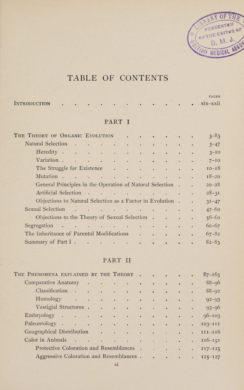 TABLE OF CONTENTS PAGES Introduction.xix-xxii PART I The Theory of Organic Evolution.3-83 Natural Selection .......... 3-47 Heredity ........... 3-10 Variation ........... 7-10 The Struggle for Existence ....... 10-18 Mutation ........... 18-20 General Principles in the Operation of Natural Selection . . 20-28 Artificial Selection ......... 28-31 Objections to Natural Selection as a Factor in Evolution . . 31-47 Sexual Selection . . . . . . . . . . 47-60 Objections to the Theory of Sexual Selection .... 56-60 Segregation ........... 60-67 The Inheritance of Parental Modifications ..... 67-82 Summary of Part I ......... 82-83 PART II The Phenomena explained by the Theory ..... 87-163 Comparative Anatomy ......... 88-96 Classification .......... 88-92 Homology .......... 92-93 Vestigial Structures ......... 93-96 Embryology ........... 96-103 Paleontology ........... 103-111 Geographical Distribution ........ m-116 Color in Animals . . . . . . . . . .116-151 Protective Coloration and Resemblances ..... 117-125 Aggressive Coloration and Resemblances ..... 125-127