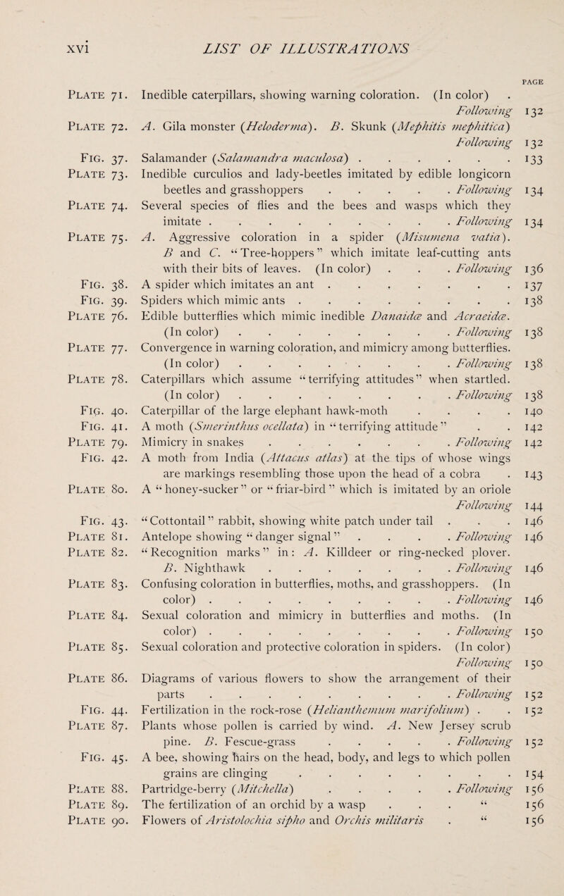 Plate 71- Plate 72. Fig. 37- Plate 73- Plate 74- Plate 75- Fig. 38. Fig. 39- Plate 76. Plate 77- Plate 78. Fig. 40. Fig. 41. Plate 79- Fig. 42. Plate 80. Fig. 43- Plate 81. Plate 82. Plate 83. Plate 84. Plate 85. Plate 86. Fig. 44. Plate 87. Fig. 45- Plate 88. Plate 89. Plate 90. Inedible caterpillars, showing warning coloration. (In color) Following A. Gila monster (.Heloderma). B. Skunk (Mephitis mephitical) Following Salamander (Salamandra maculosa) ...... Inedible curculios and lady-beetles imitated by edible longicorn beetles and grasshoppers ..... Following Several species of flies and the bees and wasps which they imitate ......... Following A. Aggressive coloration in a spider (Misumena vatia). B and C. “Tree-hoppers” which imitate leaf-cutting ants with their bits of leaves. (In color) . . . Following A spider which imitates an ant ....... Spiders which mimic ants ........ Edible butterflies which mimic inedible Danaidce and Acraeidce. (In color) ........ Following Convergence in warning coloration, and mimicry among butterflies. (In color) ........ Following Caterpillars which assume “terrifying attitudes11 when startled. (In color) ........ Following Caterpillar of the large elephant hawk-moth .... A moth (Smerinthus ocellata) in “ terrifying attitude 11 Mimicry in snakes ....... Following A moth from India (Attacus atlas) at the tips of whose wings are markings resembling those upon the head of a cobra A “honey-sucker11 or “friar-bird11 which is imitated by an oriole Following “ Cottontail11 rabbit, showing white patch under tail Antelope showing “ danger signal11 ... Following “Recognition marks11 in: A. Killdeer or ring-necked plover. B. Nighthawk ....... Following Confusing coloration in butterflies, moths, and grasshoppers. (In color) ......... Following Sexual coloration and mimicry in butterflies and moths. (In color) ......... Following Sexual coloration and protective coloration in spiders. (In color) Following Diagrams of various flowers to show the arrangement of their parts ......... Followmg Fertilization in the rock-rose (Helianthemum marifoliuni) . Plants whose pollen is carried by wind. A. New Jersey scrub pine. B. Fescue-grass ..... Following A bee, showing hairs on the head, body, and legs to which pollen grains are clinging ........ Partridge-berry (Mitchella) ..... Followmg The fertilization of an orchid by a wasp “ Flowers of Aristolochia sipho and Orchis militaris . “ PAGE 132 132 133 134 134 136 137 138 138 138 138 140 142 142 143 144 146 146 146 146 150 150 152 152 152 154 156 156 156