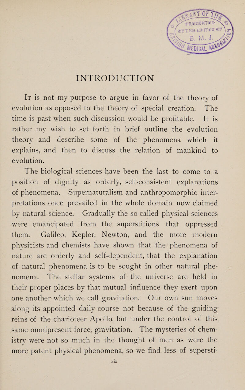 INTRODUCTION It is not my purpose to argue in favor of the theory of evolution as opposed to the theory of special creation. The time is past when such discussion would be profitable. It is rather my wish to set forth in brief outline the evolution theory and describe some of the phenomena which it explains, and then to discuss the relation of mankind to evolution. The biological sciences have been the last to come to a position of dignity as orderly, self-consistent explanations of phenomena. Supernaturalism and anthropomorphic inter¬ pretations once prevailed in the whole domain now claimed by natural science. Gradually the so-called physical sciences were emancipated from the superstitions that oppressed them. Galileo, Kepler, Newton, and the more modern physicists and chemists have shown that the phenomena of nature are orderly and self-dependent, that the explanation of natural phenomena is to be sought in other natural phe¬ nomena. The stellar systems of the universe are held in their proper places by that mutual influence they exert upon one another which we call gravitation. Our own sun moves along its appointed daily course not because of the guiding reins of the charioteer Apollo, but under the control of this same omnipresent force, gravitation. The mysteries of chem¬ istry were not so much in the thought of men as were the more patent physical phenomena, so we find less of supersti-