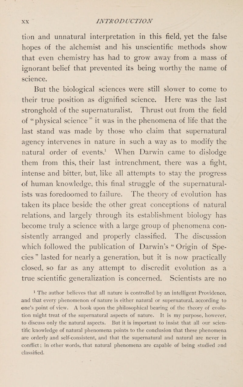 tion and unnatural interpretation in this field, yet the false hopes of the alchemist and his unscientific methods show that even chemistry has had to grow away from a mass of ignorant belief that prevented its being worthy the name of science. But the biological sciences were still slower to come to their true position as dignified science. Here was the last stronghold of the supernaturalist. Thrust out from the field of “physical science ” it was in the phenomena of life that the last stand was made by those who claim that supernatural agency intervenes in nature in such a way as to modify the natural order of events.1 When Darwin came to dislodge them from this, their last intrenchment, there was a fight, intense and bitter, but, like all attempts to stay the progress of human knowledge, this final struggle of the supernatural¬ ists was foredoomed to failure. The theory of evolution has taken its place beside the other great conceptions of natural relations, and largely through its establishment biology has become truly a science with a large group of phenomena con¬ sistently arranged and properly classified. The discussion which followed the publication of Darwin’s “ Origin of Spe¬ cies ” lasted for nearly a generation, but it is now practically closed, so far as any attempt to discredit evolution as a true scientific generalization is concerned. Scientists are no 1 The author believes that all nature is controlled by an intelligent Providence, and that every phenomenon of nature is either natural or supernatural, according to one’s point of view. A book upon the philosophical bearing of the theory of evolu¬ tion might treat of the supernatural aspects of nature. It is my purpose, however, to discuss only the natural aspects. But it is important to insist that all our scien¬ tific knowledge of natural phenomena points to the conclusion that these phenomena are orderly and self-consistent, and that the supernatural and natural are never in conflict; in other words, that natural phenomena are capable of being studied and classified.