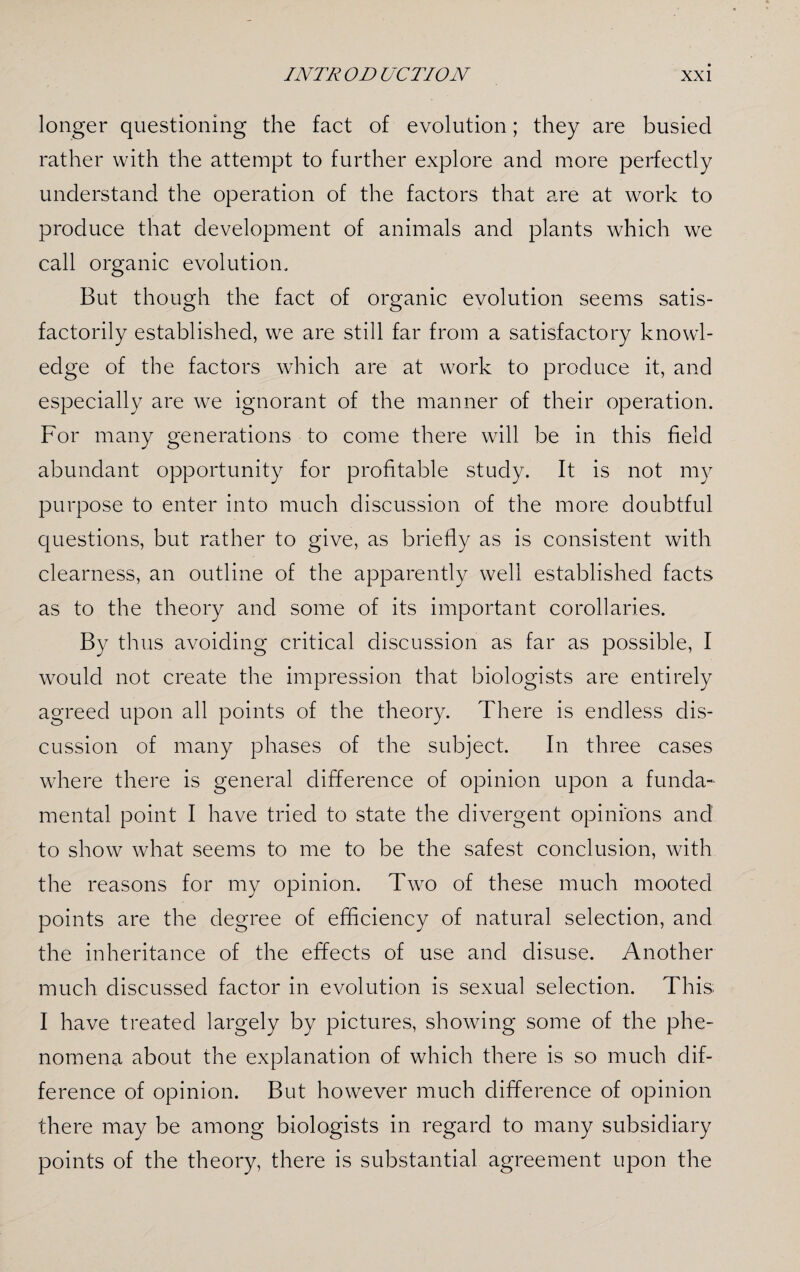 longer questioning the fact of evolution; they are busied rather with the attempt to further explore and more perfectly understand the operation of the factors that are at work to produce that development of animals and plants which we call organic evolution. But though the fact of organic evolution seems satis¬ factorily established, we are still far from a satisfactory knowl¬ edge of the factors which are at work to produce it, and especially are we ignorant of the manner of their operation. For many generations to come there will be in this field abundant opportunity for profitable study. It is not my purpose to enter into much discussion of the more doubtful questions, but rather to give, as briefly as is consistent with clearness, an outline of the apparently well established facts as to the theory and some of its important corollaries. By thus avoiding critical discussion as far as possible, I would not create the impression that biologists are entirely agreed upon all points of the theory. There is endless dis¬ cussion of many phases of the subject. In three cases where there is general difference of opinion upon a funda¬ mental point I have tried to state the divergent opinions and to show what seems to me to be the safest conclusion, with the reasons for my opinion. Two of these much mooted points are the degree of efficiency of natural selection, and the inheritance of the effects of use and disuse. Another much discussed factor in evolution is sexual selection. This; I have treated largely by pictures, showing some of the phe¬ nomena about the explanation of which there is so much dif¬ ference of opinion. But however much difference of opinion there may be among biologists in regard to many subsidiary points of the theory, there is substantial agreement upon the